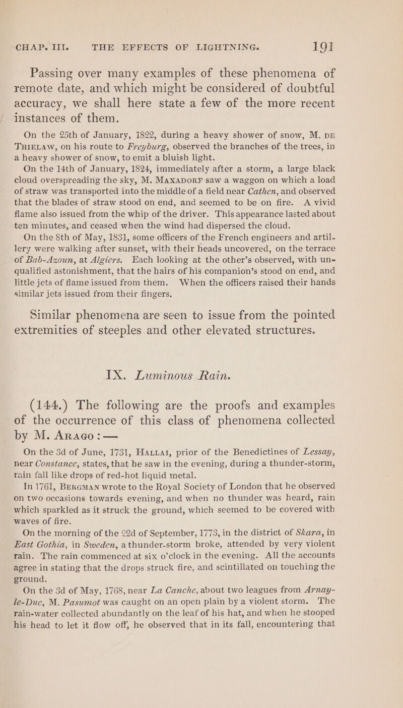 Passing over many examples of these phenomena of remote date, and which might be considered of doubtful accuracy, we shall here state a few of the more recent instances of them. On the 25th of January, 1822, during a heavy shower of snow, M. pz TJHIELAW, On his route to Freyburg, observed the branches of the trees, in a heavy shower of snow, to emit a bluish light. On the 14th of January, 1824, immediately after a storm, a large black cloud overspreading the sky, M. MaxaporF saw a waggon on which a load of straw was transported into the middle of a field near Cathen, and observed that the blades of straw stood on end, and seemed to be on fire. A vivid flame also issued from the whip of the driver. This appearance lasted about ten minutes, and ceased when the wind had dispersed the cloud. On the Sth of May, 1831, some officers of the French engineers and artil- lery were walking after sunset, with their heads uncovered, on the terrace of Bab-Azoun, at Algters. Each looking at the other’s observed, with un- qualified astonishment, that the hairs of his companion’s stood on end, and little jets of flameissued from them. When the officers raised their hands similar jets issued from their fingers. Similar phenomena are seen to issue from the pointed extremities of steeples and other elevated structures. IX. Luminous Rain. (144.) The following are the proofs and examples of the occurrence of this class of phenomena collected by M. Arago:— On the 3d of June, 1731, Hauuat, prior of the Benedictines of Lessay, near Constance, states, that he saw in the evening, during a thunder-storm, rain fall like drops of red-hot liquid metal. In 1761, BERGMAN wrote to the Royal Society of London that he observed on two occasions towards evening, and when no thunder was heard, rain which sparkled as it struck the ground, which seemed to be covered with waves of fire. On the morning of the 22d of September, 1773, in the district of Skara, in East Gothia, in Sweden, athunder-storm broke, attended by very violent rain. The rain commenced at six o’clock in the evening. All the accounts agree in stating that the drops struck fire, and scintillated on touching the ground. On the 3d of May, 1768, near La Canche, about two leagues from Arnay- le-Duc, M. Pasumot was caught on an open plain by a violent storm. The rain-water collected abundantly on the leaf of his hat, and when he stooped his head to let it flow off, he observed that in its fall, encountering that