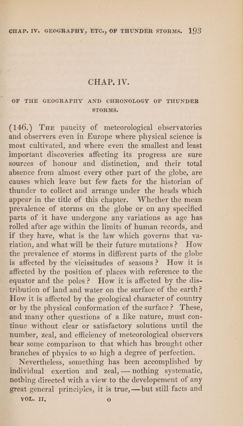 CHAP. IV. OF THE GEOGRAPHY AND CHRCNOLOGY OF THUNDER STORMS. (146.) Tux paucity of meteorological observatories and observers even in Europe where physical science is most cultivated, and where even the smallest and least important discoveries affecting its progress are sure sources of honour and distinction, and their total absence from almost every other part of the globe, are causes which leave but few facts for the historian of thunder to collect and arrange under the heads which appear in the title of this chapter. Whether the mean prevalence of storms on the globe or on any specified parts of it have undergone any variations as age has rolled after age within the limits of human records, and if they have, what is the law which governs that va- riation, and what will be their future mutations? How the prevalence cf storms in different parts of the globe is affected by the vicissitudes of seasons? How it is affected by the position of. places with reference to the equator and the poles? How it is affected by the dis- tribution of land and water on the surface of the earth? How it is affected by the geological character of country or by the physical conformation of the surface? These, and many other questions of a like nature, must con- tinue without clear or satisfactory solutions until the number, zeal, and efficiency of meteorological observers bear some comparison to that which has brought other branches of physics to so high a degree of perfection. Nevertheless, something has been accomplished by individual exertion and zeal,— nothing systematic, nothing directed with a view to the developement of any great general principles, it is true,—but still facts and VOL. II, oy)