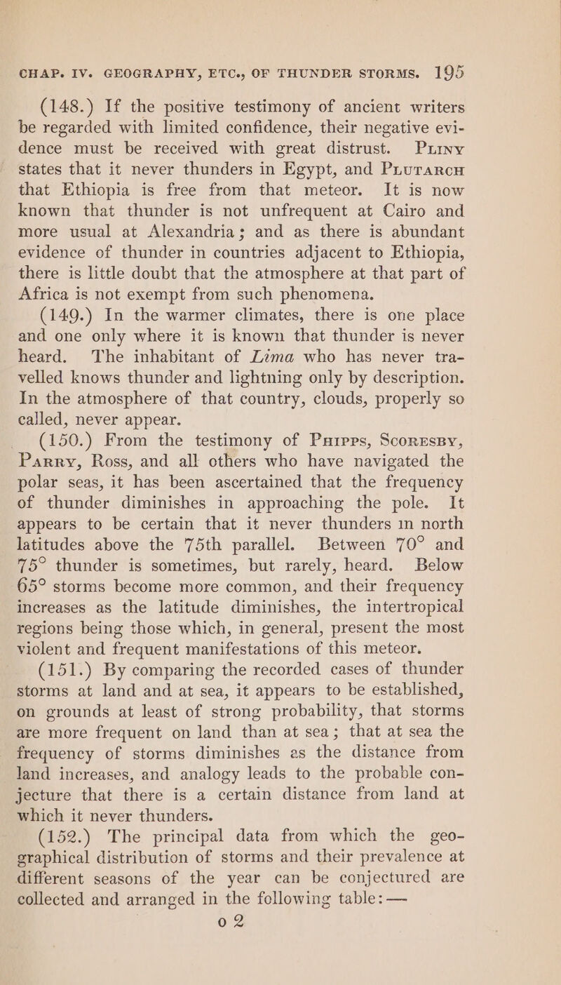 (148.) If the positive testimony of ancient writers be regarded with limited confidence, their negative evi- dence must be received with great distrust. Puiny states that it never thunders in Egypt, and Prurarca that Ethiopia is free from that meteor. It is now known that thunder is not unfrequent at Cairo and more usual at Alexandria; and as there is abundant evidence of thunder in countries adjacent to Ethiopia, there is little doubt that the atmosphere at that part of Africa is not exempt from such phenomena. (149.) In the warmer climates, there is one place and one only where it is known that thunder is never heard. The inhabitant of Zima who has never tra- velled knows thunder and lightning only by description. In the atmosphere of that country, clouds, properly so called, never appear. (150.) From the testimony of Parpps, ScoresBy, Parry, Ross, and all others who have navigated the polar seas, it has been ascertained that the frequency of thunder diminishes in approaching the pole. It appears to be certain that it never thunders in north latitudes above the 75th parallel. Between 70° and 75° thunder is sometimes, but rarely, heard. Below 65° storms become more common, and their frequency increases as the latitude diminishes, the intertropical regions being those which, in general, present the most violent and frequent manifestations of this meteor. (151.) By comparing the recorded cases of thunder storms at land and at sea, it appears to be established, on grounds at least of strong probability, that storms are more frequent on land than at sea; that at sea the frequency of storms diminishes as the distance from land increases, and analogy leads to the probable con- jecture that there is a certain distance from land at which it never thunders. (152.) The principal data from which the geo- graphical distribution of storms and their prevalence at different seasons of the year can be conjectured are collected and arranged in the following table: — 02