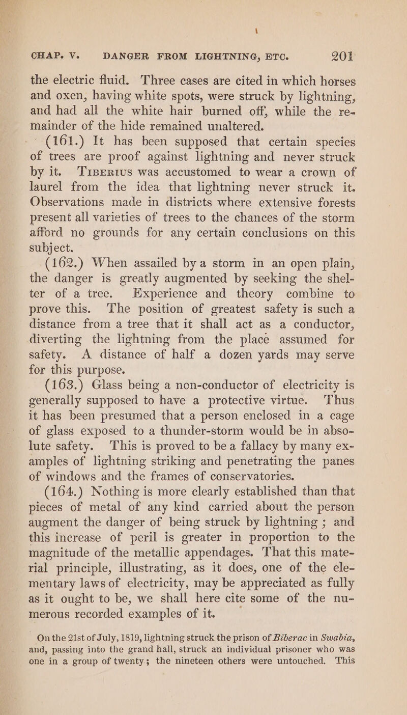 \ CHAP. V. DANGER FROM LIGHTNING, ETC. 201 the electric fluid. Three cases are cited in which horses and oxen, having white spots, were struck by lightning, and had all the white hair burned off, while the re- mainder of the hide remained unaltered. ' (161.) It has been supposed that certain species of trees are proof against lightning and never struck by it. Tisertus was accustomed to wear a crown of laurel from the idea that lightning never struck it. Observations made in districts where extensive forests present all varieties of trees to the chances of the storm afford no grounds for any certain conclusions on this subject. (162.) When assailed by a storm in an open plain, the danger is greatly augmented by seeking the shel- ter of a tree. Experience and theory combine to prove this. The position of greatest safety is such a distance from a tree that it shall act as a conductor, diverting the lightning from the place assumed for safety. A distance of half a dozen yards may serve for this purpose. (163.) Glass being a non-conductor of electricity is generally supposed to have a protective virtue. Thus it has been presumed that a person enclosed in a cage of glass exposed to a thunder-storm would be in abso- lute safety. This is proved to bea fallacy by many ex- amples of lightning striking and penetrating the panes of windows and the frames of conservatories. (164.) Nothing is more clearly established than that pieces of metal of any kind carried about the person augment the danger of being struck by lightning ; and this increase of peril is greater in proportion to the magnitude of the metallic appendages. That this mate- rial principle, illustrating, as it does, one of the ele- mentary laws of electricity, may be appreciated as fully as it ought to be, we shall here cite some of the nu- merous recorded examples of it. On the 21st of July, 1819, lightning struck the prison of Biberac in Swabia, and, passing into the grand hall, struck an individual prisoner who was one in a group of twenty; the nineteen others were untouched. This