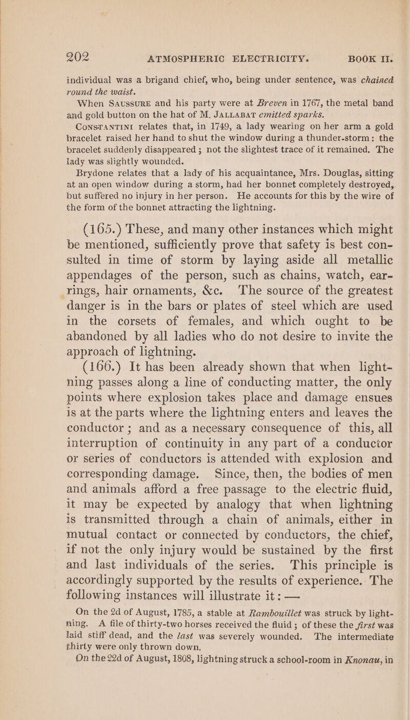 individual was a brigand chief, who, being under sentence, was chained round the waist. When Saussure and his party were at Breven in 1767, the metal band and gold button on the hat of M. JALLABAT emitted sparks. CoNSTANTINI relates that, in 1749, a lady wearing on her arm a gold bracelet raised her hand to shut the window during a thunder-storm: the bracelet suddenly disappeared ; not the slightest trace of it remained. The lady was slightly wounded. Brydone relates that a lady of his acquaintance, Mrs. Douglas, sitting at an open window during a storm, had her bonnet completely destroyed, but suffered no injury in her person. He accounts for this by the wire of the form of the bonnet attracting the lightning. (105.) These, and many other instances which might be mentioned, sufficiently prove that safety is best con- sulted in time of storm by laying aside all metallic appendages of the person, such as chains, watch, ear- danger is in the bars or plates of steel which are used in the corsets of females, and which ought to be abandoned by all ladies who do not desire to invite the approach of lightning. (166.) It has been already shown that when light- ning passes along a line of conducting matter, the only points where explosion takes place and damage ensues is at the parts where the lightning enters and leaves the conductor ; and as a necessary consequence of this, all interruption of continuity in any part of a conductor or series of conductors is attended with explosion and corresponding damage. Since, then, the bodies of men and animals afford a free passage to the electric fluid, it may be expected by analogy that when lightning is transmitted through a chain of animals, either in mutual contact or connected by conductors, the chief, if not the only injury would be sustained by the first and last individuals of the series. This principle is accordingly supported by the results of experience. The following instances will illustrate it: — On the 2d of August, 1785, a stable at Rambouillet was struck by light- ning. A file of thirty-two horses received the fluid ; of these the first was laid stiff dead, and the Jast was severely wounded. The intermediate thirty were only thrown down. On the 22d of August, 1808, lightning struck a school-room in Knonau, in