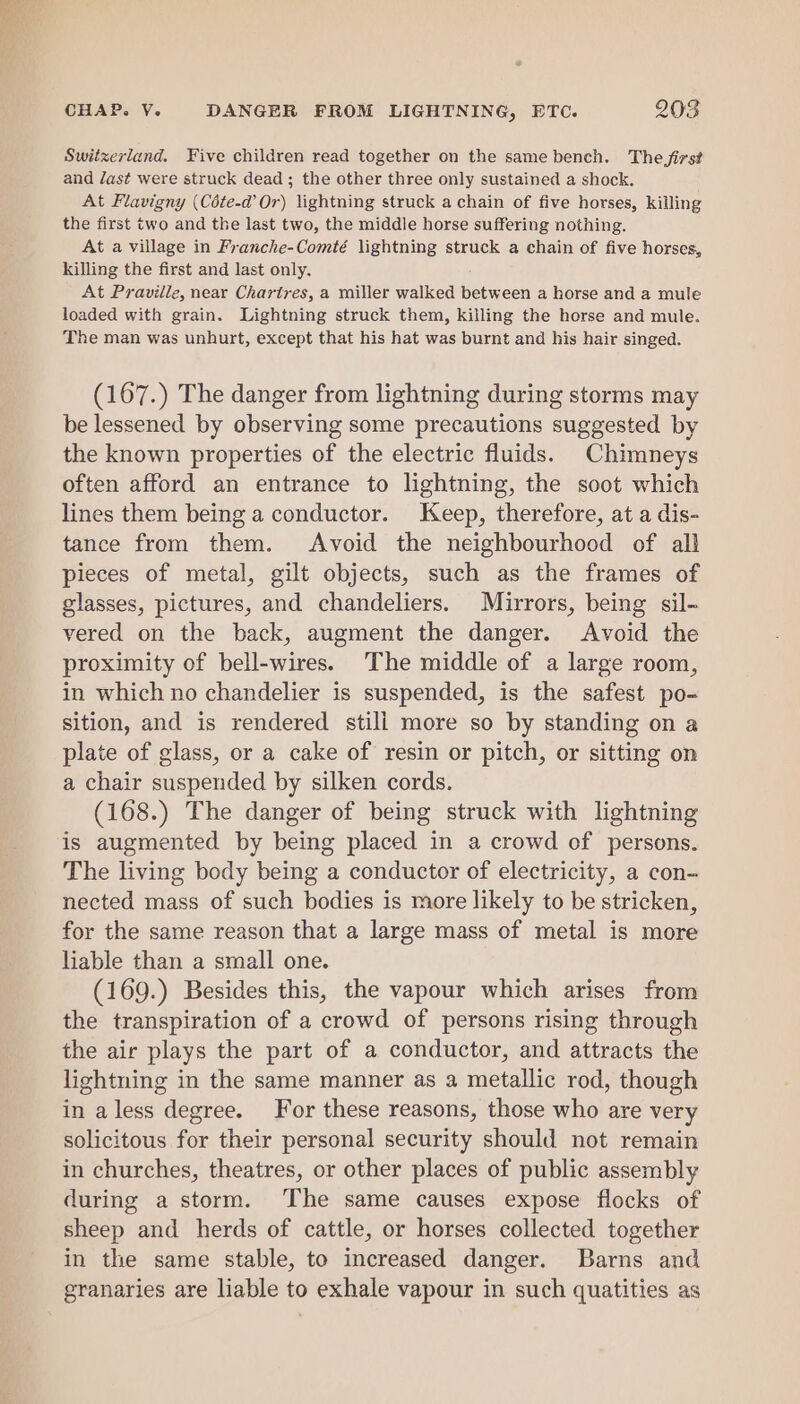 Switzerland. Five children read together on the same bench. The firs? and /ast were struck dead ; the other three only sustained a shock. At Flavigny (Céte-d’ Or) lightning struck a chain of five horses, killing the first two and the last two, the middle horse suffering nothing. At a village in Franche-Comté lightning struck a chain of five horses, killing the first and last only, At Praville, near Charires, a miller walked between a horse and a mule loaded with grain. Lightning struck them, killing the horse and mule. The man was unhurt, except that his hat was burnt and his hair singed. (167.) The danger from lightning during storms may be lessened by observing some precautions suggested by the known properties of the electric fluids. Chimneys often afford an entrance to lightning, the soot which lines them being a conductor. Keep, therefore, at a dis- tance from them. Avoid the neighbourhood of all pieces of metal, gilt objects, such as the frames of glasses, pictures, and chandeliers. Mirrors, being sil- vered on the back, augment the danger. Avoid the proximity of bell-wires. The middle of a large room, in which no chandelier is suspended, is the safest po- sition, and is rendered stili more so by standing on a plate of glass, or a cake of resin or pitch, or sitting on a chair suspended by silken cords. (168.) The danger of being struck with lightning is augmented by being placed in a crowd of persons. The living body being a conductor of electricity, a con- nected mass of such bodies is more likely to be stricken, for the same reason that a large mass of metal is more liable than a small one. (169.) Besides this, the vapour which arises from the transpiration of a crowd of persons rising through the air plays the part of a conductor, and attracts the lightning in the same manner as a metallic rod, though in alegs degree. For these reasons, those who are very solicitous for their personal security should not remain in churches, theatres, or other places of public assembly during a storm. The same causes expose flocks of sheep and herds of cattle, or horses collected together in the same stable, to increased danger. Barns and granaries are liable to exhale vapour in such quatities as