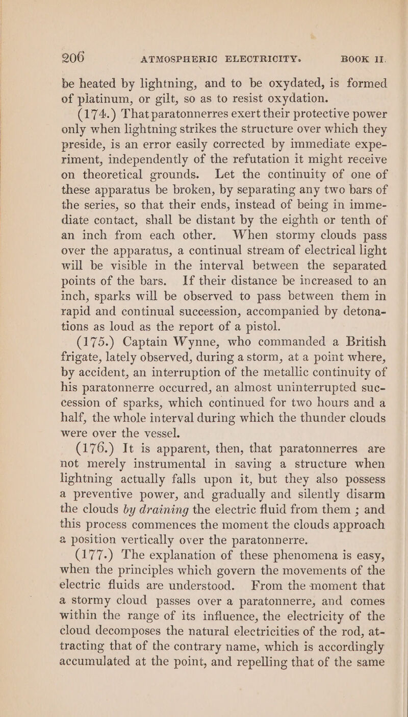 be heated by lightning, and to be oxydated, is formed of platinum, or gilt, so as to resist oxydation. (174.) That paratonnerres exert their protective power only when lightning strikes the structure over which they preside, is an error easily corrected by immediate expe- riment, independently of the refutation it might receive on theoretical grounds. Let the continuity of one of these apparatus be broken, by separating any two bars of the series, so that their ends, instead of being in imme- diate contact, shall be distant by the eighth or tenth of an inch from each other. When stormy clouds pass over the apparatus, a continual stream of electrical light will be visible in the interval between the separated points of the bars. If their distance be increased to an inch, sparks will be observed to pass between them in rapid and continual succession, accompanied by detona- tions as loud as the report of a pistol. (175.) Captain Wynne, who commanded a British frigate, lately observed, during a storm, at a point where, by accident, an interruption of the metallic continuity of his paratonnerre occurred, an almost uninterrupted suc- cession of sparks, which continued for two hours and a half, the whole interval during which the thunder clouds were over the vessel. (176.) It is apparent, then, that paratonnerres are not merely instrumental in saving a structure when lightning actually falls upon it, but they also possess a preventive power, and gradually and silently disarm the clouds by draining the electric fluid from them ; and this process commences the moment the clouds approach 2 position vertically over the paratonnerre. (177.) The explanation of these phenomena is easy, when the principles which govern the movements of the electric fluids are understood. From the moment that a stormy cloud passes over a paratonnerre, and comes within the range of its influence, the electricity of the cloud decomposes the natural electricities of the rod, at- tracting that of the contrary name, which is accordingly accumulated at the point, and repelling that of the same