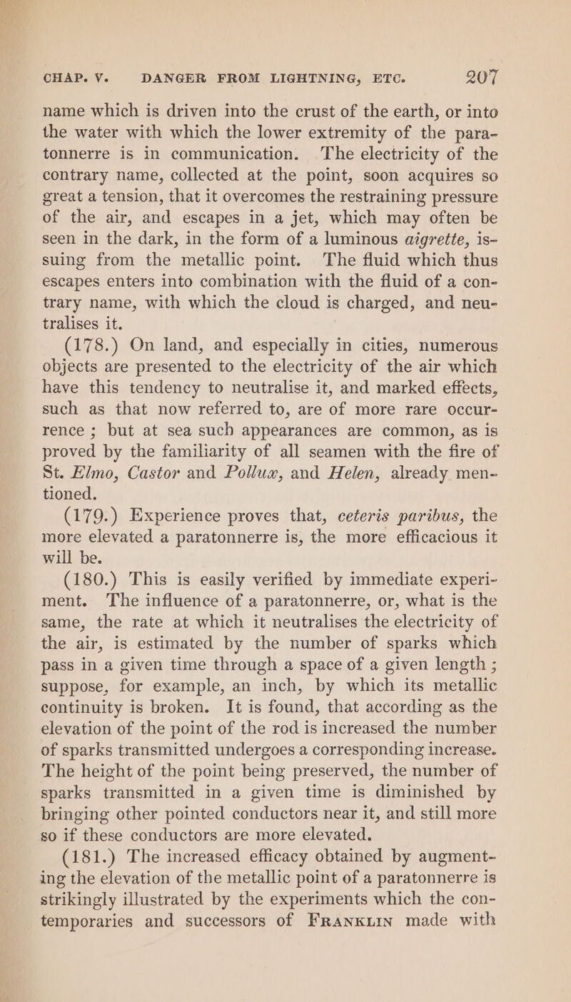 name which is driven into the crust of the earth, or into the water with which the lower extremity of the para- tonnerre is in communication. The electricity of the contrary name, collected at the point, soon acquires so great a tension, that it overcomes the restraining pressure of the air, and escapes in a jet, which may often be seen in the dark, in the form of a luminous aigrette, is- suing from the metallic point. The fluid which thus escapes enters into combination with the fluid of a con- trary name, with which the cloud is charged, and neu- tralises it. (178.) On land, and especially in cities, numerous objects are presented to the electricity of the air which have this tendency to neutralise it, and marked effects, such as that now referred to, are of more rare occur- rence ; but at sea such appearances are common, as is proved by the familiarity of all seamen with the fire of St. Himo, Castor and Pollux, and Helen, already men- tioned. (179.) Experience proves that, ceteris paribus, the more elevated a paratonnerre is, the more efficacious it will be. (180.) This is easily verified by immediate experi- ment. The influence of a paratonnerre, or, what is the same, the rate at which it neutralises the electricity of the air, is estimated by the number of sparks which pass in a given time through a space of a given length ; suppose, for example, an inch, by which its metallic continuity is broken. It is found, that according as the elevation of the point of the rod is increased the number of sparks transmitted undergoes a corresponding increase. The height of the point being preserved, the number of sparks transmitted in a given time is diminished by bringing other pointed conductors near it, and still more so if these conductors are more elevated. (181.) The increased efficacy obtained by augment- ing the elevation of the metallic point of a paratonnerre is strikingly illustrated by the experiments which the con- temporaries and successors of FrRanKLin made with