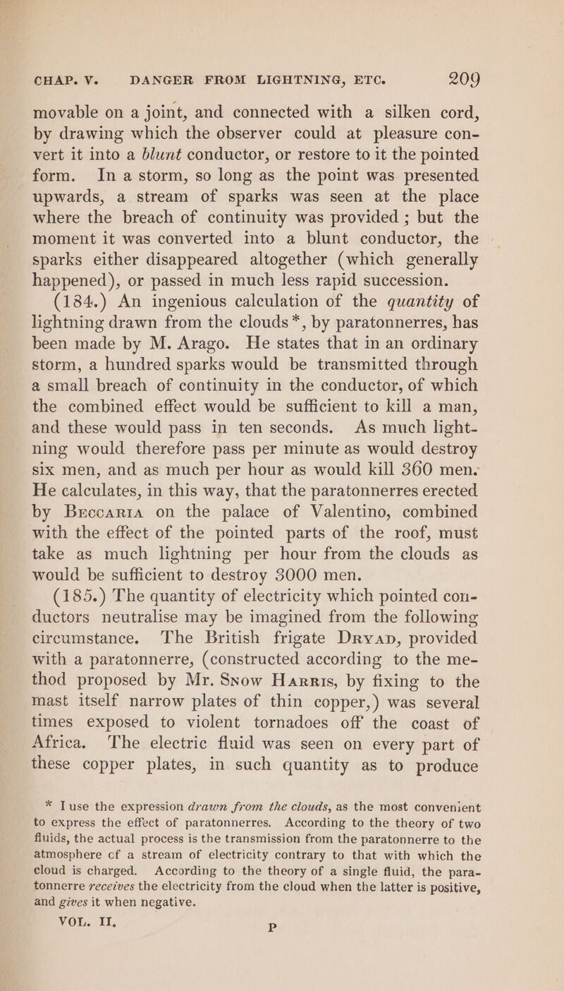 movable on a joint, and connected with a silken cord, by drawing which the observer could at pleasure con- vert it into a blunt conductor, or restore to it the pointed form. In a storm, so long as the point was presented upwards, a stream of sparks was seen at the place where the breach of continuity was provided ; but the moment it was converted into a blunt conductor, the sparks either disappeared altogether (which generally happened), or passed in much less rapid succession. (184.) An ingenious calculation of the quantity of lightning drawn from the clouds*, by paratonnerres, has been made by M. Arago. He states that in an ordinary storm, a hundred sparks would be transmitted through a small breach of continuity in the conductor, of which the combined effect would be sufficient to kill a man, and these would pass in ten seconds. As much light- ning would therefore pass per minute as would destroy six men, and as much per hour as would kill 360 men. He calculates, in this way, that the paratonnerres erected by Brccarta on the palace of Valentino, combined with the effect of the pointed parts of the roof, must take as much lightning per hour from the clouds as would be sufficient to destroy 3000 men. (185.) The quantity of electricity which pointed con- ductors neutralise may be imagined from the following circumstance. The British frigate Dryan, provided with a paratonnerre, (constructed according to the me- thod proposed by Mr. Snow Harris, by fixing to the mast itself narrow plates of thin copper,) was several times exposed to violent tornadoes off the coast of Africa. The electric fluid was seen on every part of these copper plates, in such quantity as to produce * Tuse the expression drawn from the clouds, as the most convenient to express the effect of paratonnerres. According to the theory of two fluids, the actual process is the transmission from the paratonnerre to the atmosphere of a stream of electricity contrary to that with which the cloud is charged. According to the theory of a single fluid, the para- tonnerre recetves the electricity from the cloud when the latter is positive, and gives it when negative. VOL. II. P