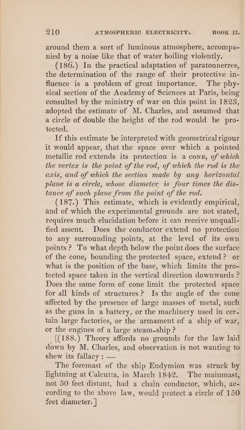 around them a sort of luminous atmosphere, accompa- nied by a noise like that of water boiling violently. (186.) In the practical adaptation of paratonnerres, the determination of the range of their protective in- fluence is a problem of great importance. The phy-- sical section of the Academy of Sciences at Paris, being consulted by the ministry of war on this point in 1823, adopted the estimate of M. Charles, and assumed that a circle of double the height of the rod would be pro- tected. | If this estimate be interpreted with geometrical rigour it would appear, that the space over which a pointed metallic rod extends its protection is a cone, of which the vertex is the point of the rod, of which the rod is the axis, and of which the section made by any horizontal plane is a circle, whose diameter is four times the dis- tance of such plane from the point of the rod. (187.) This estimate, which is evidently empirical, and of which the experimental grounds are not stated, requires much elucidation before it can receive unquali- fied assent. Does the conductor extend no protection to any surrounding points, at the level of its own points? To what depth below the point does the surface of the cone, bounding the protected space, extend? or what is the position of the base, which limits the pro- tected space taken in the vertical direction downwards ? Does the same form of cone limit the protected space for all kinds of structures? Is the angle of the cone affected by the presence of large masses of metal, such as the guns in a battery, or the machinery used in cer- tain large factories, or the armament of a ship of war, or the engines of a large steam-ship ? [(188.) Theory affords no grounds for the law laid down by M. Charles, and observation is not wanting to shew its fallacy : — The foremast of the ship Endymion was struck by lightning at Calcutta, in March 1842. The mainmast, not 50 feet distant, had a chain conductor, which, ac- cording to the above law, would protect a circle of 150 feet diameter. |