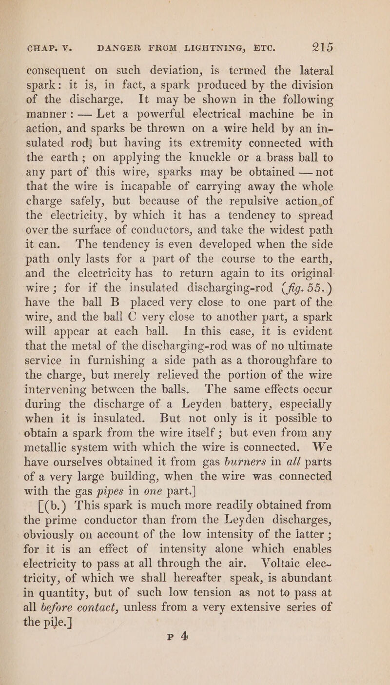 consequent on such deviation, is termed the lateral spark: it is, in fact, a spark produced by the division of the discharge. It may be shown in the following manner : — Let a powerful electrical machine be in action, and sparks be thrown on a wire held by an in- sulated rod} but having its extremity connected with the earth; on applying the knuckle or a brass ball to any part of this wire, sparks may be obtained — not that the wire is incapable of carrying away the whole charge safely, but because of the repulsive action.of the electricity, by which it has a tendency to spread over the surface of conductors, and take the widest path it can. The tendency is even developed when the side path only lasts for a part of the course to the earth, and the electricity has to return again to its original wire ; for if the insulated discharging-rod (fig. 58.) have the ball B placed very close to one part of the wire, and the ball C very close to another part, a spark will appear at each ball. In this case, it is evident that the metal of the discharging-rod was of no ultimate service in furnishing a side path as a thoroughfare to the charge, but merely relieved the portion of the wire intervening between the balls. ‘The same effects occur during the discharge of a Leyden battery, especially when it is insulated. But not only is it possible to obtain a spark from the wire itself ; but even from any metallic system with which the wire is connected. We have ourselves obtained it from gas burners in all parts of a very large building, when the wire was connected with the gas pipes in one part.| [(b.) This spark is much more readily obtained from the prime conductor than from the Leyden discharges, obviously on account of the low intensity of the latter ; for it is an effect of intensity alone which enables electricity to pass at all through the air. Voltaic elec~ tricity, of which we shall hereafter speak, is abundant in quantity, but of such low tension as not to pass at all before contact, unless from a very extensive series of the pile. ] Pp 4