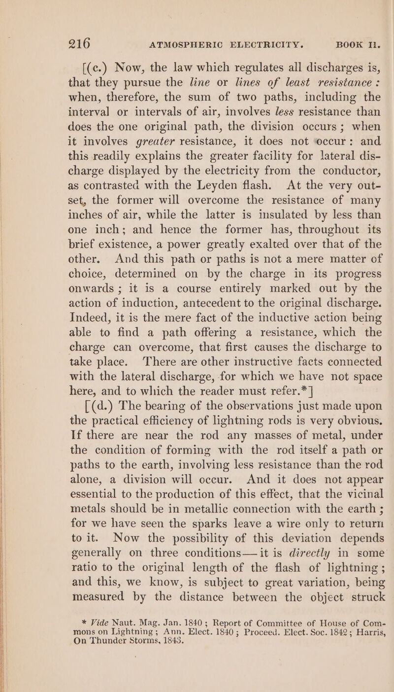 [(c.) Now, the law which regulates all discharges is, that they pursue the line or lines of least resistance : when, therefore, the sum of two paths, including the interval or intervals of air, involves less resistance than does the one original path, the division occurs; when it involves greater resistance, it does not “occur: and this readily explains the greater facility for lateral dis- charge displayed by the electricity from the conductor, as contrasted with the Leyden flash. At the very out- set, the former will overcome the resistance of man inches of air, while the latter is insulated by less than one inch; and hence the former has, throughout its brief existence, a power greatly exalted over that of the other. And this path or paths is not a mere matter of choice, determined on by the charge in its progress onwards ; it is a course entirely marked out by the action of induction, antecedent to the original discharge. Indeed, it is the mere fact of the inductive action being able to find a path offering a resistance, which the charge can overcome, that first causes the discharge to take place. There are other instructive facts connected with the lateral discharge, for which we have not space here, and to which the reader must refer.* ] [(d.) The bearing of the observations just made upon the practical efficiency of lightning rods is very obvious. If there are near the rod any masses of metal, under the condition of forming with the rod itself a path or paths to the earth, involving less resistance than the rod alone, a division will occur. And it does not appear essential to the production of this effect, that the vicinal metals should be in metallic connection with the earth ; for we have seen the sparks leave a wire only to return to it. Now the possibility of this deviation depends generally on three conditions— it is directly in some ratio to the original length of the flash of lightning ; and this, we know, is subject to great variation, being measured by the distance between the object struck * Vide Naut. Mag. Jan. 1840; Report of Committee of House of Com- mons on Lightning ; Ann. Elect. 1840 ; Proceed. Elect. Soc. 1842; Harris, On Thunder Storms, 1843.