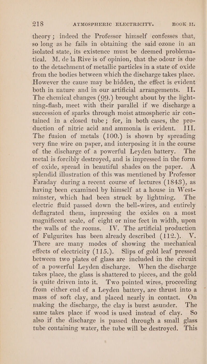 theory ; indeed the Professor himself confesses that, so long as he fails in obtaining the said ozone in an isolated state, its existence must be deemed problema- tical. M. de la Rive is of opinion, that the odour is due to the detachment of metallic particles in a state of oxide from the bodies between which the discharge takes place. However the cause may be hidden, the effect is evident both in nature and in our artificial arrangements. II. The chemical changes (99.) brought about by the light- ning-flash, meet with their parallel if we discharge a succession of sparks through moist atmospheric air con- tained in a closed tube; for, in both cases, the pro- duction of nitric acid and ammonia is evident. III. The fusion of metals (100.) is shown by spreading very fine wire on paper, and interposing it in the course of the discharge of a powerful Leyden battery. The metal is forcibly destroyed, and is impressed in the form of oxide, spread in beautiful shades on the paper. A splendid illustration of this was mentioned by Professor Faraday during a recent course of lectures (1843), as having been examined by himself at a house in West- minster, which had been struck by lightning. The electric fluid passed down the bell-wires, and entirely deflagrated them, impressing the oxides on a most magnificent scale, of eight or nine feet in width, upon the walls of the rooms. IV. The artificial production of Fulgurites has been already described (112.). V. There are many modes of showing the mechanical effects of electricity (115.). Slips of gold leaf pressed between two plates of glass are included in the circuit of a powerful Leyden discharge. When the discharge takes place, the glass is shattered to pieces, and the gold is quite driven into it. Two pointed wires, proceeding from either end of a Leyden battery, are thrust into a mass of soft clay, and placed nearly in contact. On making the discharge, the clay is burst asunder. The same takes place if wood is used instead of clay. So also if the discharge is passed through a small glass tube containing water, the tube will be destroyed. This