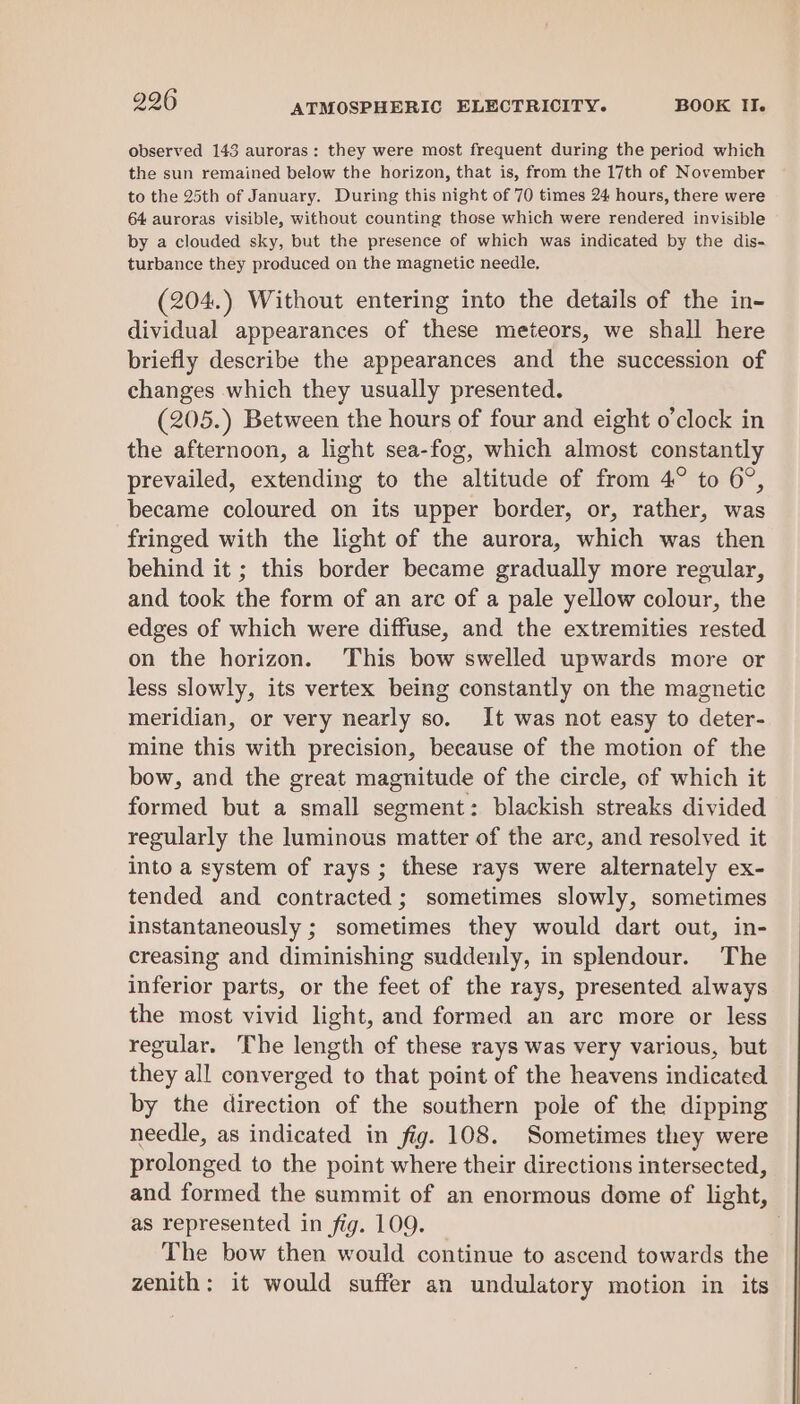 observed 143 auroras: they were most frequent during the period which the sun remained below the horizon, that is, from the 17th of November to the 25th of January. During this night of 70 times 24 hours, there were 64 auroras visible, without counting those which were rendered invisible by a clouded sky, but the presence of which was indicated by the dis- turbance they produced on the magnetic needle. (204.) Without entering into the details of the in- dividual appearances of these meteors, we shall here briefly describe the appearances and the succession of changes which they usually presented. (205.) Between the hours of four and eight o’clock in the afternoon, a light sea-fog, which almost constantly prevailed, extending to the altitude of from 4° to 6°, became coloured on its upper border, or, rather, was fringed with the light of the aurora, which was then behind it ; this border became gradually more regular, and took the form of an arc of a pale yellow colour, the edges of which were diffuse, and the extremities rested on the horizon. This bow swelled upwards more or less slowly, its vertex being constantly on the magnetic meridian, or very nearly so. It was not easy to deter- mine this with precision, because of the motion of the bow, and the great magnitude of the circle, of which it formed but a small segment: blackish streaks divided regularly the luminous matter of the arc, and resolved it into a system of rays; these rays were alternately ex- tended and contracted; sometimes slowly, sometimes instantaneously ; sometimes they would dart out, in- creasing and diminishing suddenly, in splendour. The inferior parts, or the feet of the rays, presented always the most vivid light, and formed an arc more or less regular. The length of these rays was very various, but they all converged to that point of the heavens indicated by the direction of the southern pole of the dipping needle, as indicated in fig. 108. Sometimes they were prolonged to the point where their directions intersected, and formed the summit of an enormous dome of light, as represented in fig. 109. The bow then would continue to ascend towards the zenith: it would suffer an undulatory motion in its