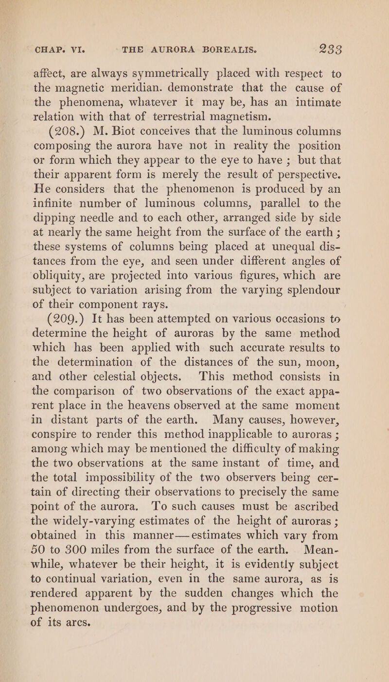 affect, are always symmetrically placed with respect to the magnetic meridian. demonstrate that the cause of the phenomena, whatever it may be, has an intimate relation with that of terrestrial magnetism. (208.) M. Biot conceives that the luminous columns composing the aurora have not in reality the position or form which they appear to the eye to have ; but that their apparent form is merely the result of perspective. He considers that the phenomenon is produced by an infinite number of luminous columns, parallel to the dipping needle and to each other, arranged side by side at nearly the same height from the surface of the earth ; these systems of columns being placed at unequal dis- tances from the eye, and seen under different angles of obliquity, are projected into various figures, which are subject to variation arising from the varying splendour of their component rays. (209.) It has been attempted on various occasions to determine the height of auroras by the same method which has been applied with such accurate results to the determination of the distances of the sun, moon, and other celestial objects. This method consists in the comparison of two observations of the exact appa- rent place in the heavens observed at the same moment in distant parts of the earth. Many causes, however, conspire to render this method inapplicable to auroras ; among which may be mentioned the difficulty of making the two observations at the same instant of time, and the total impossibility of the two observers being cer- tain of directing their observations to precisely the same point of the aurora. To such causes must be ascribed the widely-varying estimates of the height of auroras ; obtained in this manner—estimates which vary from 50 to 300 miles from the surface of the earth, Mean- while, whatever be their height, it is evidently subject to continual variation, even in the same aurora, as is rendered apparent by the sudden changes which the phenomenon undergoes, and by the progressive motion of its arcs.