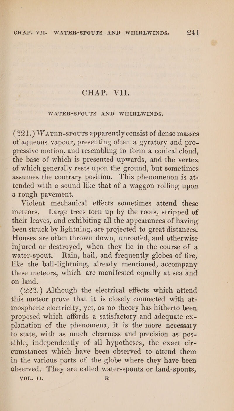 CHAP. VII. WATER-SPOUTS AND WHIRLWINDS. (221.) Warur-spouts apparently consist of dense masses of aqueous vapour, presenting often a gyratory and pro- gressive motion, and resembling in form a ccnical cloud, the base of which is presented upwards, and the vertex of which generally rests upon the ground, but sometimes assumes the contrary position. This phenomenon is at- tended with a sound like that of a waggon rolling upon a rough pavement. Violent mechanical effects sometimes attend these meteors. Large trees torn up by the roots, stripped of their leaves, and exhibiting all the appearances of having been struck by lightning, are projected to great distances. Houses are often thrown down, unroofed, and otherwise injured or destroyed, when they lie in the course of a water-spout. Rain, hail, and frequently globes of fire, like the ball-lightning, already mentioned, accompany these meteors, which are manifested equally at sea and on land. (222.) Although the electrical effects which attend this meteor prove that it is closely connected with at- mospheric electricity, yet, as no theory has hitherto been proposed which affords a satisfactory and adequate ex- planation of the phenomena, it is the more necessary to state, with as much clearness and precision as pos- sible, independently of all hypotheses, the exact cir- cumstances which have been observed to attend them in the various parts of the globe where they have been Observed. They are called water-spouts or land-spouts, VOL. Il. R