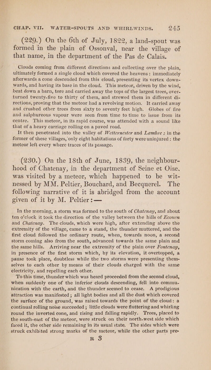 (229.) On the 6th of July, 1822, a land-spout was formed in the plain of Ossonval, near the village of that name, in the department of the Pas de Calais. Clouds coming from different directions and collecting over the plain, ultimately formed a single cloud which covered the heavens: immediately afterwards a cone descended from this cloud, presenting its vertex down- wards, and having its base in the cloud. This meteor, driven by the wind, beat down a barn, tore and carried away the tops of the largest trees, over- turned twenty-five to thirty of them, and strewed them in different di- rections, proving that the meteor had a revolving motion. It carried away and crushed other trees from sixty to seventy feet high. Globes of fire and sulphureous vapour were seen from time to time to issue from its centre. This meteor, in its rapid course, was attended with a sound like that of a heavy carriage rolling on a paved road. It then penetrated into the valley of Wetternester and Lambre : in the former of these villages, only eight habitations of forty were uninjured : the meteor left every where traces of its passage. (230.) On the 18th of June, 1839, the neighbour- hood of Chatenay, in the department of Seine et Oise, was visited by a meteor, which happened to be wit- nessed by MM. Peltier, Bouchard, and Becquerel. The following narrative of it is abridged from the account given of it by M. Peltier: — In the morning, a storm was formed to the south of Chatenay, and about ten o’clock it took the direction of the valley between the hills of Hcouen and Chatenay. ‘The clouds, which were high, after extending above the extremity of the village, came to a stand, the thunder muttered, and the first cloud followed the ordinary route, when, towards noon, a second storm coming also from the south, advanced towards the same plain and the same hills. Arriving near the extremity of the plain over Fontenay, in presence of the first storm which, by its elevation, it overtopped, a pause took place, doubtless while the two storms were presenting them- selves to each other by means of their clouds charged with the same electricity, and repelling each other. To this time, thunder which was heard proceeded from the second cloud, when suddenly one of the inferior clouds descending, fell into commu- nication with the earth, and the thunder seemed to cease. A prodigious attraction was manifested ; all light bodies and all the dust which covered the surface of the ground, was raised towards the point of the cloud: a continual rolling noise succeeded ; little clouds were fluttering and whirling round the inverted cone, and rising and falling rapidly. Trees, placed to the south-east of the meteor, were struck on their north-west side which faced it, the other side remaining in its usual state. The sides which were struck exhibited strong marks of the meteor, while the other parts pre- r 8