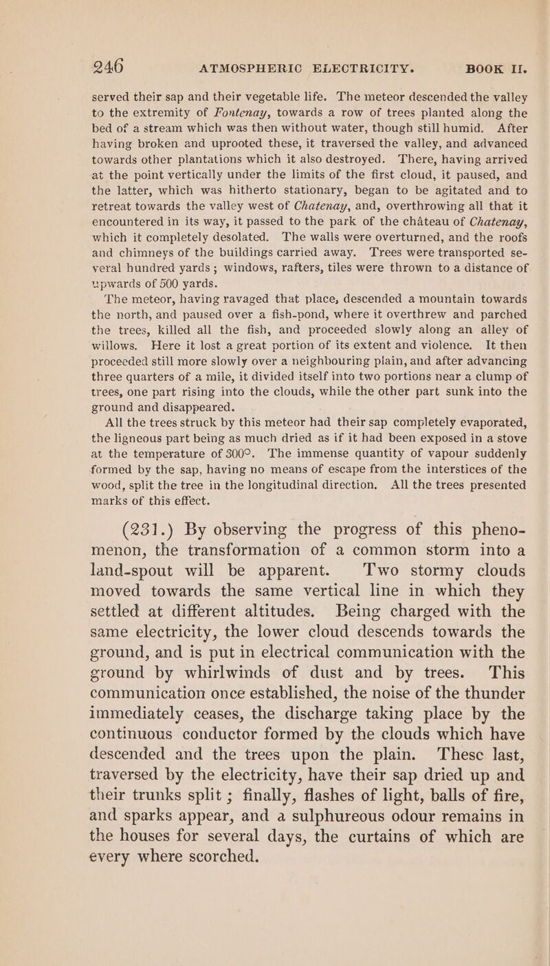 served their sap and their vegetable life. The meteor descended the valley to the extremity of Fontenay, towards a row of trees planted along the bed of a stream which was then without water, though still humid. After having broken and uprooted these, it traversed the valley, and advanced towards other plantations which it also destroyed. ‘There, having arrived at the point vertically under the limits of the first cloud, it paused, and the latter, which was hitherto stationary, began to be agitated and to retreat towards the valley west of Chatenay, and, overthrowing all that it encountered in its way, it passed to the park of the chateau of Chatenay, which it completely desolated. The walls were overturned, and the roofs and chimneys of the buildings carried away. ‘Trees were transported se- veral hundred yards ; windows, rafters, tiles were thrown to a distance of upwards of 500 yards. The meteor, having ravaged that place, descended a mountain towards the north, and paused over a fish-pond, where it overthrew and parched the trees, killed all the fish, and proceeded slowly along an alley of willows. Here it lost a great portion of its extent and violence. It then proceeded still more slowly over a neighbouring plain, and after advancing three quarters of a mile, it divided itself into two portions near a clump of trees, one part rising into the clouds, while the other part sunk into the ground and disappeared. All the trees struck by this meteor had their sap completely evaporated, the ligneous part being as much dried as if it had been exposed in a stove at the temperature of 300°. The immense quantity of vapour suddenly formed by the sap, having no means of escape from the interstices of the wood, split the tree in the longitudinal direction. All the trees presented marks of this effect. (231.) By observing the progress of this pheno- menon, the transformation of a common storm into a land-spout will be apparent. Two stormy clouds moved towards the same vertical line in which they settled at different altitudes. Being charged with the same electricity, the lower cloud descends towards the ground, and is put in electrical communication with the ground by whirlwinds of dust and by trees. This communication once established, the noise of the thunder immediately ceases, the discharge taking place by the continuous conductor formed by the clouds which have descended and the trees upon the plain. These last, traversed by the electricity, have their sap dried up and their trunks split ; finally, flashes of light, balls of fire, and sparks appear, and a sulphureous odour remains in the houses for several days, the curtains of which are every where scorched.