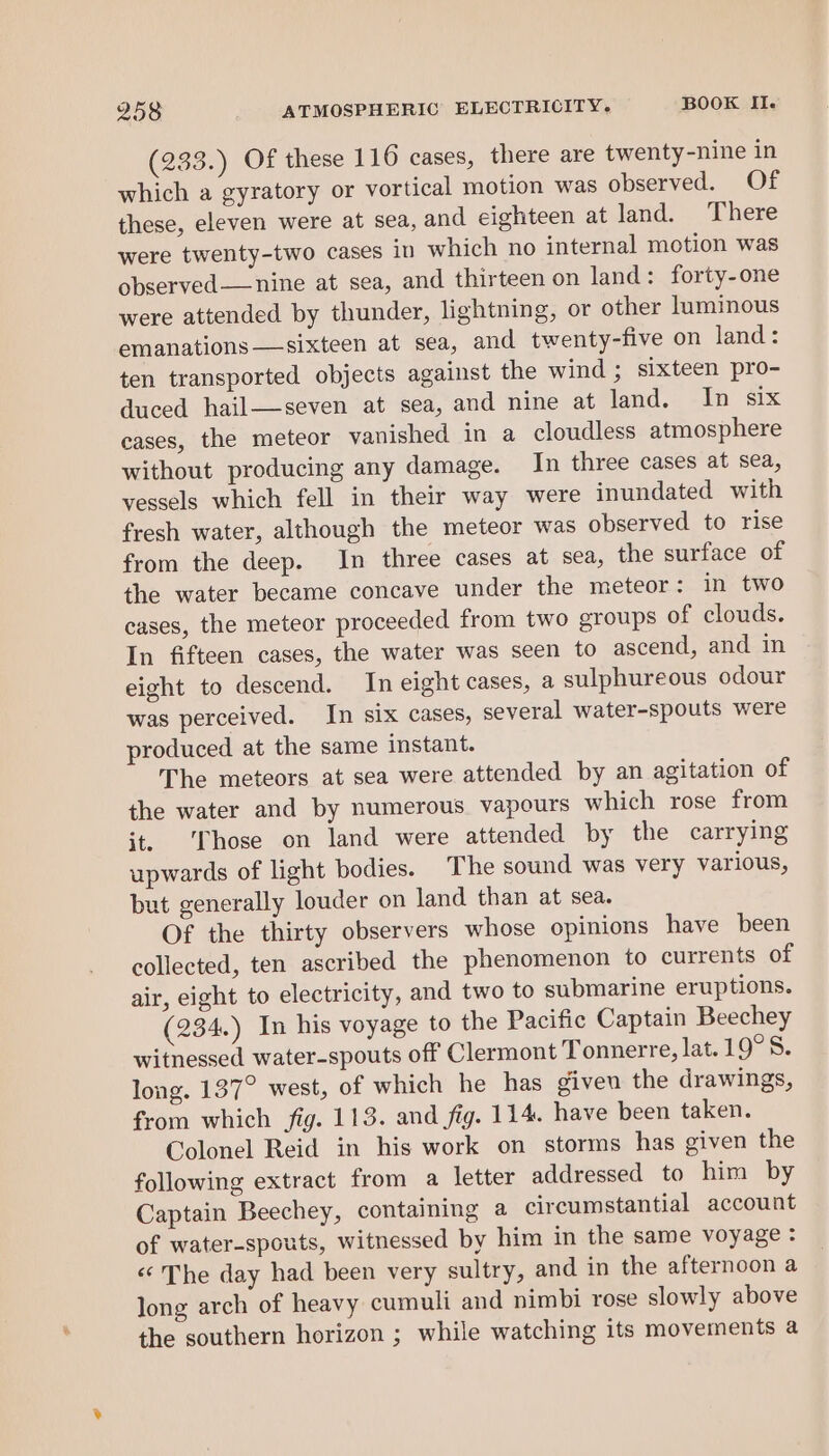 (233.) Of these 116 cases, there are twenty-nine in which a gyratory or vortical motion was observed. Of these, eleven were at sea, and eighteen at land. There were twenty-two cases in which no internal motion was observed——nine at sea, and thirteen on land: forty-one were attended by thunder, lightning, or other luminous emanations sixteen at sea, and twenty-five on land: ten transported objects against the wind ; sixteen pro- duced hail—-seven at sea, and nine at land. In six cases, the meteor vanished in a cloudless atmosphere without producing any damage. In three cases at sea, vessels which fell in their way were inundated with fresh water, although the meteor was observed to rise from the deep. In three cases at sea, the surface of the water became concave under the meteor: in two cases, the meteor proceeded from two groups of clouds. In fifteen cases, the water was seen to ascend, and in eight to descend. In eight cases, a sulphureous odour was perceived. In six cases, several water-spouts were produced at the same instant. The meteors at sea were attended by an agitation of the water and by numerous vapours which rose from it. Those on land were attended by the carrying upwards of light bodies. The sound was very various, but generally louder on land than at sea. Of the thirty observers whose opinions have been collected, ten ascribed the phenomenon to currents of air, eight to electricity, and two to submarine eruptions. (234.) In his voyage to the Pacific Captain Beechey witnessed water-spouts off Clermont Tonnerre, lat.19°S. long. 137° west, of which he has given the drawings, from which fig. 113. and fig. 114. have been taken. Colonel Reid in his work on storms has given the following extract from a letter addressed to him by Captain Beechey, containing a circumstantial account of water-spouts, witnessed by him in the same voyage: «‘ The day had been very sultry, and in the afternoon a long arch of heavy cumuli and nimbi rose slowly above the southern horizon ; while watching its movements a