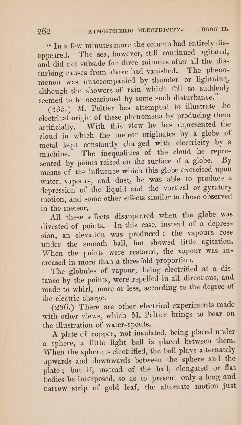 “ Ina few minutes more the column had entirely dis- appeared. The sea, however, still continued agitated, and did not subside for three minutes after all the dis- turbing causes from above had vanished. The pheno- menon was unaccompanied by thunder or lightning, although the showers of rain which fell so suddenly seemed to be occasioned by some such disturbance.” (235.) M. Peltier has attempted to illustrate the electrical origin of these phenomena by producing them artificially. With this view he has represented the cloud in which the meteor originates by a globe of metal kept constantly charged with electricity by a machine. The inequalities of the cloud he repre- sented by points raised on the surface of a globe. By means of the influence which this globe exercised upon water, vapours, and dust, he was able to produce a depression of the liquid and the vortical or gyratory motion, and some other effects similar to those observed in the meteor. All these effects disappeared when the globe was divested of points. In this case, instead of a depres- sion, an elevation was produced: the vapours rose under the smooth ball, but showed little agitation. When the points were restored, the vapour was in- creased in more than a threefold proportion. The globules of vapour, being electrified at a dis- tance by the points, were repelled in all directions, and made to whirl, more or less, according to the degree of the electric charge. (236.) There are other electrical experiments made with other views, which M. Peltier brings to bear on the illustration of water-spouts. A plate of copper, not insulated, being placed under a sphere, a little light ball is placed between them. When the sphere is electrified, the ball plays alternately upwards and downwards between the sphere and the plate; but if, instead of the ball, elongated or flat bodies be interposed, so as to present only a long and narrow strip of gold leaf, the alternate motion just