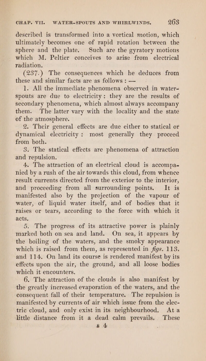 described is transformed into a vortical motion, which ultimately becomes one of rapid rotation between the sphere and the plate. Such are the gyratory motions which M. Peltier conceives to arise from electrical radiation. (237.) The consequences which he deduces from these and similar facts are as follows : — 1. All the immediate phenomena observed in water- spouts are due to electricity: they are the results of secondary phenomena, which almost always accompany them. The latter vary with the locality and the state of the atmosphere. 2. Their general effects are due either to statical or dynamical electricity : most generally they proceed from both. 8. The statical effects are phenomena of attraction and repulsion. 4. The attraction of an electrical cloud is accompa- nied by a rush of the air towards this cloud, from whence result currents directed from the exterior to the interior, and proceeding from all surrounding points. It is manifested also by the projection of the vapour of water, of liquid water itself, and of bodies that it raises or tears, according to the force with which it acts. 5. The progress of its attractive power is plainly marked both on sea and land. On sea, it appears by the boiling of the waters, and the smoky appearance which is raised from them, as represented in figs. 113. and 114. On land its course is rendered manifest by its effects upon the air, the ground, and all loose bodies which it encounters. 6. The attraction of the clouds is also manifest by the greatly increased evaporation of the waters, and the consequent fall of their temperature. The repulsion is manifested by currents of air which issue from the elec- tric cloud, and only exist in its neighbourhood. Ata little distance from it a dead calm prevails. These 8 4