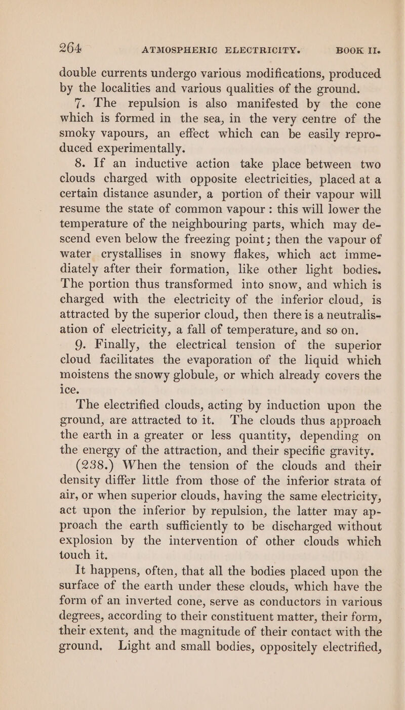 double currents undergo various modifications, produced by the localities and various qualities of the ground. 7. The repulsion is also manifested by the cone which is formed in the sea, in the very centre of the smoky vapours, an effect which can be easily repro- duced experimentally. 8. If an inductive action take place between two clouds charged with opposite electricities, placed at a certain distance asunder, a portion of their vapour will resume the state of common vapour : this will lower the temperature of the neighbouring parts, which may de- scend even below the freezing point; then the vapour of water crystallises in snowy flakes, which act imme- diately after their formation, like other light bodies. The portion thus transformed into snow, and which is charged with the electricity of the inferior cloud, is attracted by the superior cloud, then there is a neutralis- ation of electricity, a fall of temperature, and so on. 9. Finally, the electrical tension of the superior cloud facilitates the evaporation of the liquid which moistens the snowy globule, or which already covers the ice. | The electrified clouds, acting by induction upon the ground, are attracted to it. The clouds thus approach the earth in a greater or less quantity, depending on the energy of the attraction, and their specific gravity. (238.) When the tension of the clouds and their density differ little from those of the inferior strata of air, or when superior clouds, having the same electricity, act upon the inferior by repulsion, the latter may ap- proach the earth sufficiently to be discharged without explosion by the intervention of other clouds which touch it. It happens, often, that all the bodies placed upon the surface of the earth under these clouds, which have the form of an inverted cone, serve as conductors in various degrees, according to their constituent matter, their form, their extent, and the magnitude of their contact with the ground, Light and small bodies, oppositely electrified,