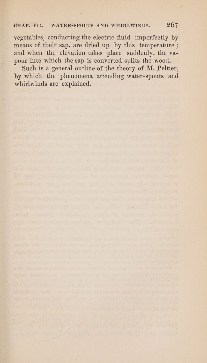 vegetables, conducting the electric fluid imperfectly by means of their sap, are dried up by this temperature ; and when the elevation takes place suddenly, the va- pour into which the sap is converted splits the wood. Such is a general outline of the theory of M. Peltier, by which the phenomena attending water-spouts and whirlwinds are explained.