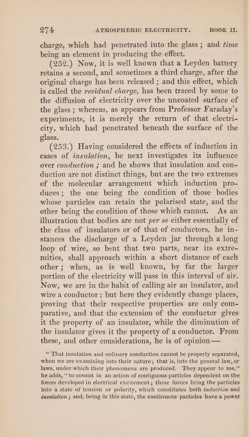 charge, which had penetrated into the glass; and time being an element in producing the effect. (252.) Now, it is well known that a Leyden battery retains a second, and sometimes a third charge, after the original charge has been released ; and this effect, which is called the residual charge, has been traced by some to the diffusion of electricity over the uncoated surface of the glass ; whereas, as appears from Professor Faraday’s experiments, it is merely the return of that electri- city, which had penetrated beneath the surface of the glass. (253.) Having considered the effects of induction in cases of insulation, he next investigates its influence over conduction ; and he shows that insulation and con- duction are not distinct things, but are the two extremes of the molecular arrangement which induction pro- duces; the one being the condition of those bodies whose particles can retain the polarised state, and the other being the condition of those which cannot. As an illustration that bodies are not per se either essentially of the class of insulators or of that of conductors, he in- stances the discharge of a Leyden jar through a long loop of wire, so bent that two parts, near its extre- mities, shall approach within a short distance of each other ; when, as is well known, by far the larger portion of the electricity will pass in this interval of air. Now, we are in the habit of calling air an insulator, and wire a conductor ; but here they evidently change places, proving that their respective properties are only com- parative, and that the extension of the conductor gives it the property of an insulator, while the diminution of the insulator gives it the property of a conductor. From these, and other considerations, he is of opinion — ** That insulation and ordinary conduction cannot be properly separated, when we are examining into their nature; that is, into the general law, or laws, under which their phenomena are produced. They appear to me,” he adds, ‘‘ to consist in an action of contiguous particles dependent on the forces developed in electrical excitement; these forces bring the particles into a state of tension or polarity, which constitutes both zmduction and insulation ; and, being in this state, the continuous particles have a power