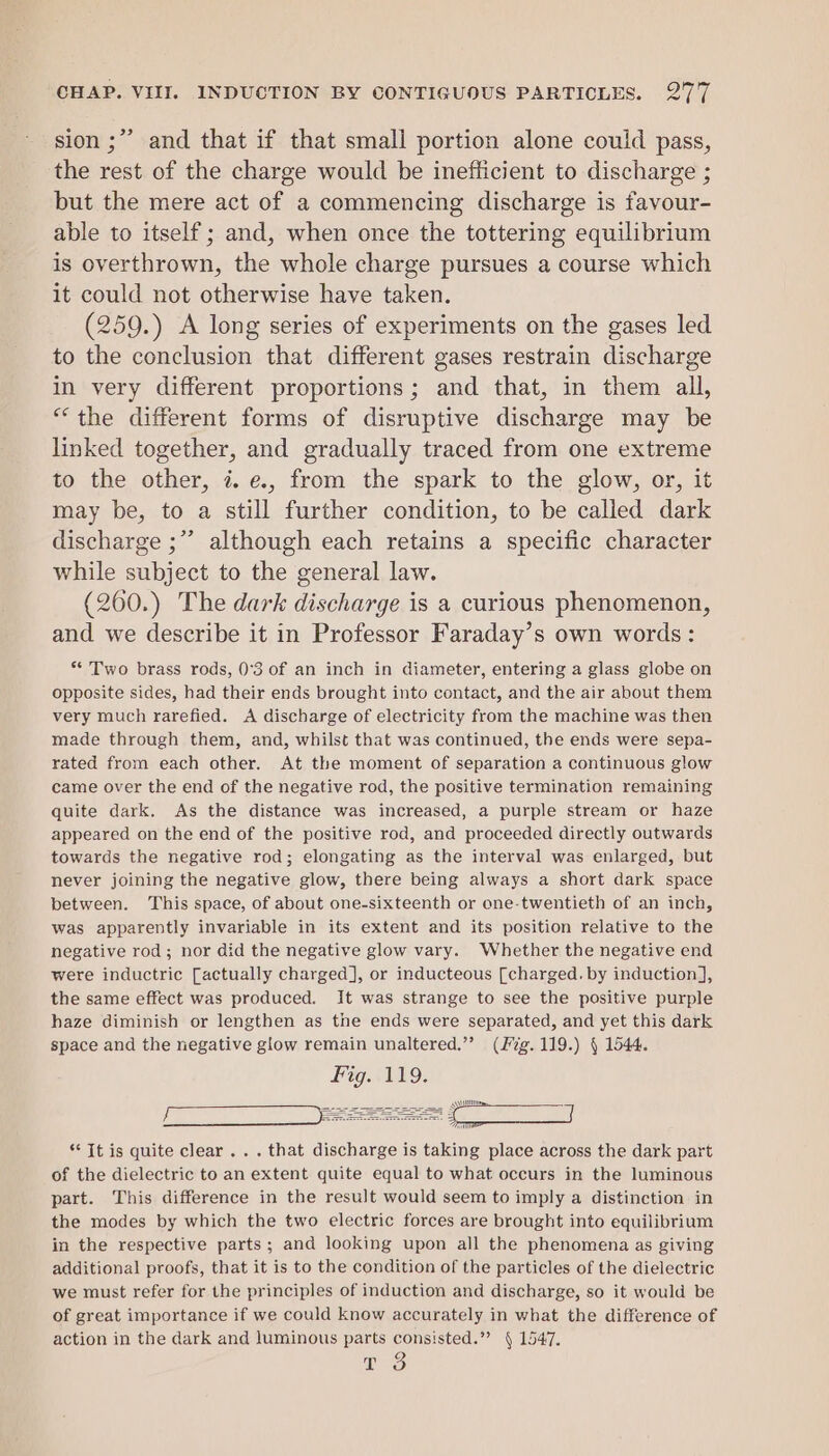 &gt; sion ;” and that if that small portion alone could pass, the rest of the charge would be inefficient to discharge ; but the mere act of a commencing discharge is favour- able to itself ; and, when once the tottering equilibrium is overthrown, the whole charge pursues a course which it could not otherwise have taken. (259.) A long series of experiments on the gases led to the conclusion that different gases restrain discharge in very different proportions; and that, in them all, “the different forms of disruptive discharge may be linked together, and gradually traced from one extreme to the other, i. e., from the spark to the glow, or, it may be, to a still further condition, to be called dark discharge ;” although each retains a specific character while subject to the general law. (260.) The dark discharge is a curious phenomenon, and we describe it in Professor Faraday’s own words : ** Two brass rods, 0’°3 of an inch in diameter, entering a glass globe on opposite sides, had their ends brought into contact, and the air about them very much rarefied. A discharge of electricity from the machine was then made through them, and, whilst that was continued, the ends were sepa- rated from each other. At the moment of separation a continuous glow came over the end of the negative rod, the positive termination remaining quite dark. As the distance was increased, a purple stream or haze appeared on the end of the positive rod, and proceeded directly outwards towards the negative rod; elongating as the interval was enlarged, but never joining the negative glow, there being always a short dark space between. This space, of about one-sixteenth or one-twentieth of an inch, was apparently invariable in its extent and its position relative to the negative rod; nor did the negative glow vary. Whether the negative end were inductric [actually charged], or inducteous [charged. by induction], the same effect was produced. It was strange to see the positive purple haze diminish or lengthen as the ends were separated, and yet this dark space and the negative glow remain unaltered.”’ (ig. 119.) § 1544. Fig. 119. ‘* Tt is quite clear .. . that discharge is taking place across the dark part of the dielectric to an extent quite equal to what occurs in the luminous part. This difference in the result would seem to imply a distinction in the modes by which the two electric forces are brought into equilibrium in the respective parts; and looking upon all the phenomena as giving additional proofs, that it is to the condition of the particles of the dielectric we must refer for the principles of induction and discharge, so it would be of great importance if we could know accurately in what the difference of action in the dark and luminous parts consisted.” § 1547. T 3 |