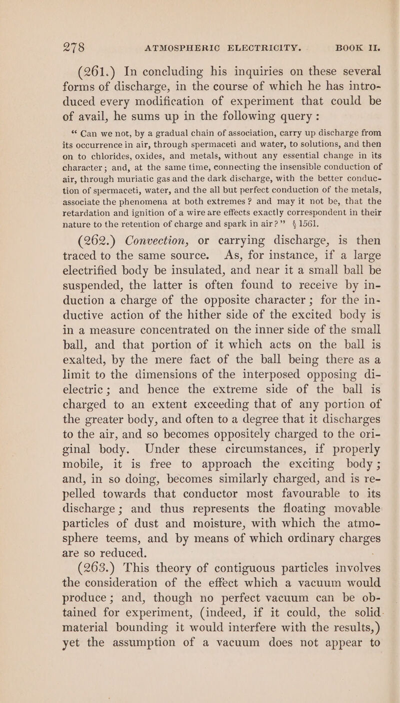 261.) In concluding his inquiries on these several forms of discharge, in the course of which he has intro- duced every modification of experiment that could be of avail, he sums up in the following query : ** Can we not, by a gradual chain of association, carry up discharge from its occurrence in air, through spermaceti and water, to solutions, and then on to chlorides, oxides, and metals, without any essential change in its character; and, at the same time, connecting the insensible conduction of air, through muriatic gas and the dark discharge, with the better conduc- tion of spermaceti, water, and the all but perfect conduction of the metals, associate the phenomena at both extremes ? and may it not be, that the retardation and ignition of a wire are effects exactly correspondent in their nature to the retention of charge and spark in air?” 41561. (262.) Convection, or carrying discharge, is then traced to the same source. As, for instance, if a large electrified body be insulated, and near it a small ball be suspended, the latter is often found to receive by in- duction a charge of the opposite character ; for the in- ductive action of the hither side of the excited body is in a measure concentrated on the inner side of the small ball, and that portion of it which acts on the ball is exalted, by the mere fact of the ball being there as a limit to the dimensions of the interposed opposing di- electric; and hence the extreme side of the ball is charged to an extent exceeding that of any portion of the greater body, and often to a degree that it discharges to the air, and so becomes oppositely charged to the ori- ginal body. Under these circumstances, if properly mobile, it is free to approach the exciting body ; and, in so doing, becomes similarly charged, and is re- pelled towards that conductor most favourable to its discharge ; and thus represents the floating movable particles of dust and moisture, with which the atmo- sphere teems, and by means of which ordinary charges are so reduced. (263.) This theory of contiguous particles patie the consideration of the effect which a vacuum would produce ; and, though no perfect vacuum can be ob- tained for experiment, (indeed, if it could, the solid. material bounding it would interfere with the results,) yet the assumption of a vacuum does not appear to