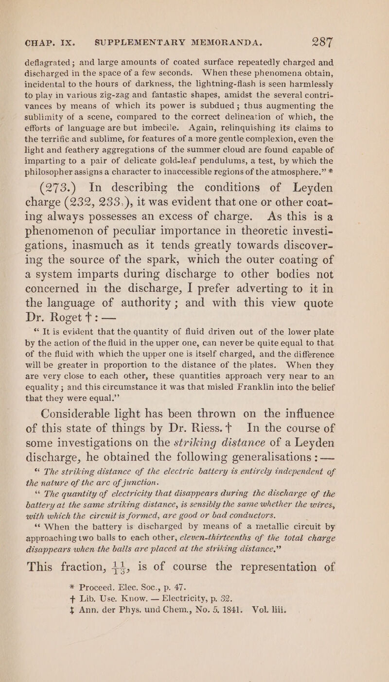 deflagrated; and large amounts of coated surface repeatedly charged and discharged in the space of a few seconds. When these phenomena obtain, incidental to the hours of darkness, the lightning-flash is seen harmlessly to play in various zig-zag and fantastic shapes, amidst the several contri- vances by means of which its power is subdued; thus augmenting the sublimity of a scene, compared to the correct delineation of which, the efforts of language are but imbecile. Again, relinquishing its claims to the terrific and sublime, for features of a more gentle complexion, even the light and feathery aggregations of the summer cloud are found capable of imparting to a pair of delicate gold-leaf pendulums, a test, by which the philosopher assigns a character to inaccessible regions of the atmosphere.” * (273.) In describing the conditions of Leyden charge (232, 233.), it was evident that one or other coat- ing always possesses an excess of charge. As this is a phenomenon of peculiar importance in theoretic investi- gations, inasmuch as it tends greatly towards discover- ing the source of the spark, which the outer coating of a system imparts during discharge to other bodies not concerned in the discharge, I prefer adverting to it in the language of authority ; and with this view quote Dr. Roget +: — * Tt is evident that the quantity of fluid driven out of the lower plate by the action of the fluid in the upper one, can never be quite equal to that of the fluid with which the upper one is itself charged, and the difference will be greater in proportion to the distance of the plates. When they are very close to each other, these quantities approach very near to an equality ; and this circumstance it was that misled Franklin into the belief that they were equal.”’ Considerable light has been thrown on the influence of this state of things by Dr. Riess. t In the course of some investigations on the striking distance of a Leyden discharge, he obtained the following generalisations : — “ The striking distance of the electric battery ts entirely independent of the nature of the arc of junction. “ The quantity of electricity that disappears during the discharge of the battery at the same striking distance, is sensibly the same whether the wires, with which the circuit is formed, are good or bad conductors. y ‘¢ When the battery is discharged by means of a metallic circuit by approaching two balls to each other, eleven-thirteenths of the total charge disappears when the bails are placed at the striking distance.” This fraction, +4, is of course the representation of * Proceed. Elec. Soc., p. 47. + Lib. Use. Know. — Electricity, p. 32. ft Ann. der Phys. und Chem., No. 5, 1841. Vol. liii.