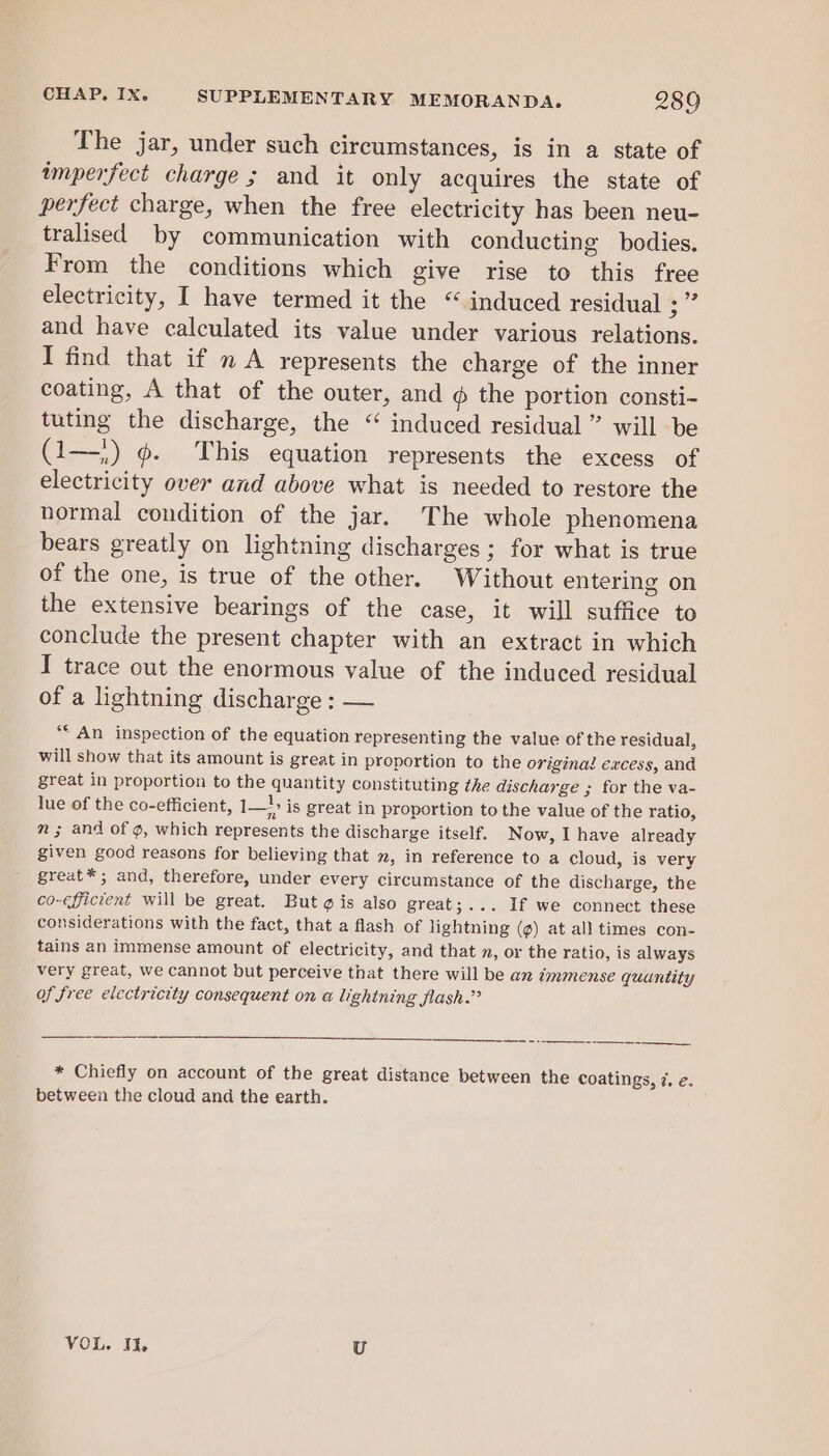 The jar, under such circumstances, is in a state of imperfect charge ; and it only acquires the state of perfect charge, when the free electricity has been neu- tralised by communication with conducting bodies. From the conditions which give rise to this free electricity, I have termed it the “ induced residual ae and have calculated its value under various relations. I find that if n A represents the charge of the inner coating, A that of the outer, and @ the portion consti- tuting the discharge, the “ induced residual ” will be (1—') @. This equation represents the excess of electricity over and above what is needed to restore the normal condition of the jar. The whole phenomena bears greatly on lightning discharges; for what is true of the one, is true of the other. Without entering on the extensive bearings of the case, it will suffice to conclude the present chapter with an extract in which I trace out the enormous value of the induced residual of a lightning discharge : — ‘“* An inspection of the equation representing the value of the residual, will show that its amount is great in proportion to the original excess, and great in proportion to the quantity constituting the discharge ; for the va- lue of the co-efficient, ee is great in proportion to the value of the ratio, m ; and of ¢, which represents the discharge itself. Now, I have already given good reasons for believing that », in reference to a cloud, is very great*; and, therefore, under every circumstance of the discharge, the co-efficient will be great. But ¢ is also great;... if we connect these considerations with the fact, that a flash of lightning (¢) at all times con- tains an immense amount of electricity, and that n, or the ratio, is always very great, we cannot but perceive that there will be an immense quantity of free electricity consequent on a lightning flash.” * Chiefly on account of the great distance between the coatings, 7. e. between the cloud and the earth. VOL. 1%, U