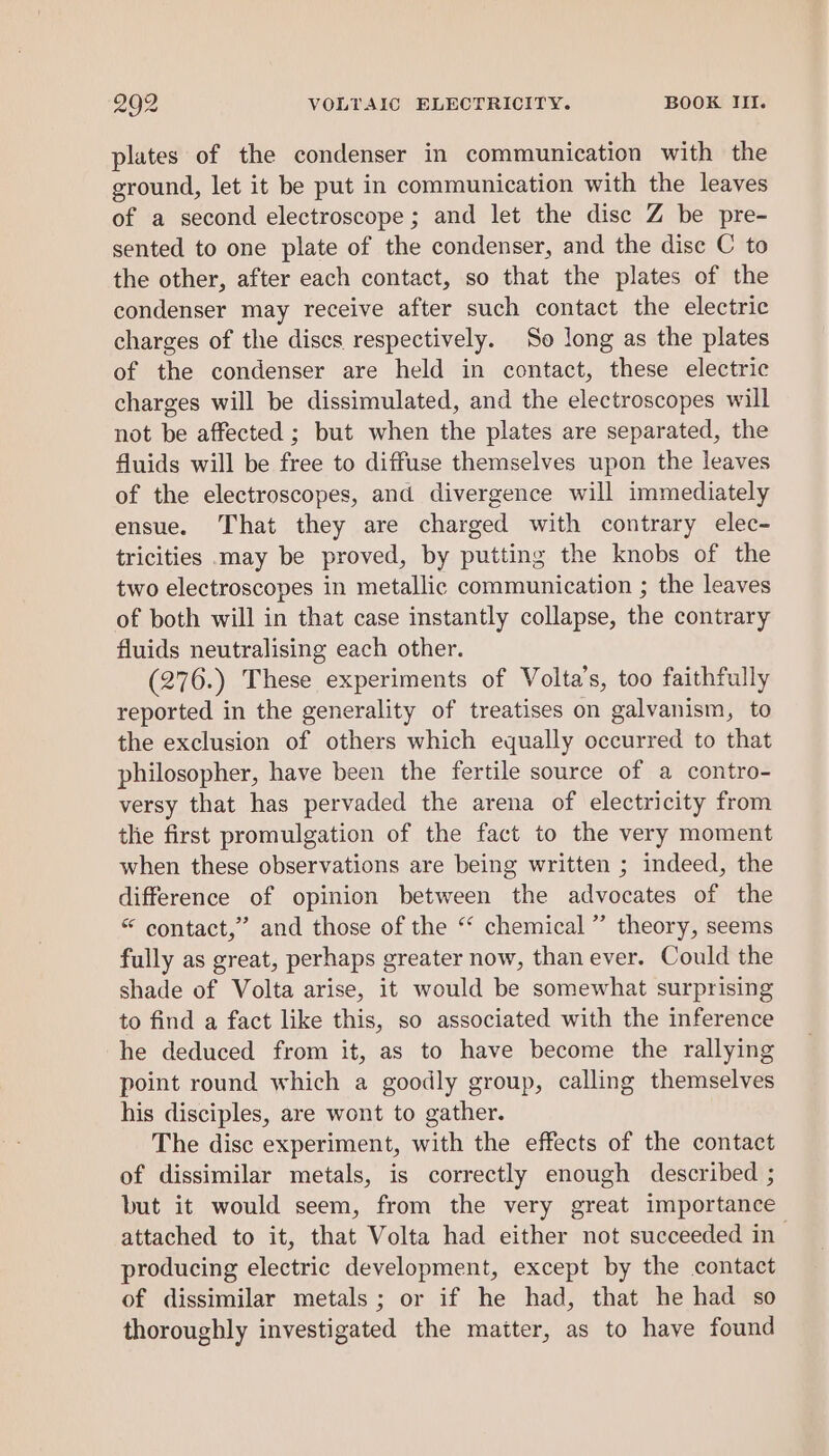 plates of the condenser in communication with the ground, let it be put in communication with the leaves of a second electroscope; and let the dise Z be pre- sented to one plate of the condenser, and the disc C to the other, after each contact, so that the plates of the condenser may receive after such contact the electric charges of the discs respectively. So long as the plates of the condenser are held in contact, these electric charges will be dissimulated, and the electroscopes will not be affected ; but when the plates are separated, the fluids will be free to diffuse themselves upon the leaves of the electroscopes, and divergence will immediately ensue. That they are charged with contrary elec- tricities may be proved, by putting the knobs of the two electroscopes in metallic communication ; the leaves of both will in that case instantly collapse, the contrary fluids neutralising each other. (276.) These experiments of Volta’s, too faithfully reported in the generality of treatises on galvanism, to the exclusion of others which equally occurred to that philosopher, have been the fertile source of a contro- versy that has pervaded the arena of electricity from the first promulgation of the fact to the very moment when these observations are being written ; indeed, the difference of opinion between the advocates of the “ contact,” and those of the “‘ chemical ” theory, seems fully as great, perhaps greater now, than ever. Could the shade of Volta arise, it would be somewhat surprising to find a fact like this, so associated with the inference he deduced from it, as to have become the rallying point round which a goodly group, calling themselves his disciples, are wont to gather. The disc experiment, with the effects of the contact of dissimilar metals, is correctly enough described ; but it would seem, from the very great importance attached to it, that Volta had either not succeeded in producing electric development, except by the contact of dissimilar metals; or if he had, that he had so thoroughly investigated the matter, as to have found