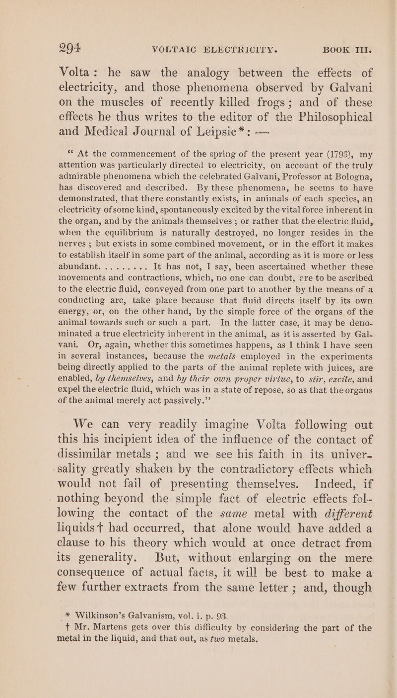 Volta: he saw the analogy between the effects of electricity, and those phenomena observed by Galvani on the muscles of recently killed frogs; and of these effects he thus writes to the editor of the Philosophical and Medical Journal of Leipsic* : — s° At the commencement of the spring of the present year (1793), my attention was particularly directed to electricity, on account of the truly admirable phenomena which the celebrated Galvani, Professor at Bologna, has discovered and described. By these phenomena, he seems to have demonstrated, that there constantly exists, in animals of each species, an electricity of some kind, spontaneously excited by the vital force inherent in the organ, and by the animals themselves ; or rather that the electric fluid, when the equilibrium is naturally destroyed, no longer resides in the nerves ; but exists in some combined movement, or in the effort it makes to establish itself in some part of the animal, according as it is more or less abundant. ........ It has not, I say, been ascertained whether these movements and contractions, which, no one can doubt, ere to be ascribed to the electric fluid, conveyed from one part to another by the means of a conducting arc, take place because that fluid directs itself by its own energy, or, on the other hand, by the simple force of the organs of the animal towards such or such a part. In the latter case, it may be deno- minated a true electricity inherent in the animal, as it is asserted by Gal- vani. Or, again, whether this sometimes happens, as I think I have seen in several instances, because the metals employed in the experiments being directly applied to the parts of the animal replete with juices, are enabled, by themselves, and by their own proper virtue, to stir, excite, and expel the electric fluid, which was in a state of repose, so as that the organs of the animal merely act passively.” We can very readily imagine Volta following out this his incipient idea of the influence of the contact of dissimilar metals ; and we see his faith in its univer- -sality greatly shaken by the contradictory effects which would not fail of presenting themselves. Indeed, if nothing beyond the simple fact of electric effects fol- lowing the contact of the same metal with different liquids t had occurred, that alone would have added a clause to his theory which would at once detract from its generality. But, without enlarging on the mere consequence of actual facts, it will be best to make a few further extracts from the same letter ; and, though * Wilkinson’s Galvanism, vol. i. p. 93. + Mr. Martens gets over this difficulty by considering the part of the metal in the liquid, and that out, as two metals.