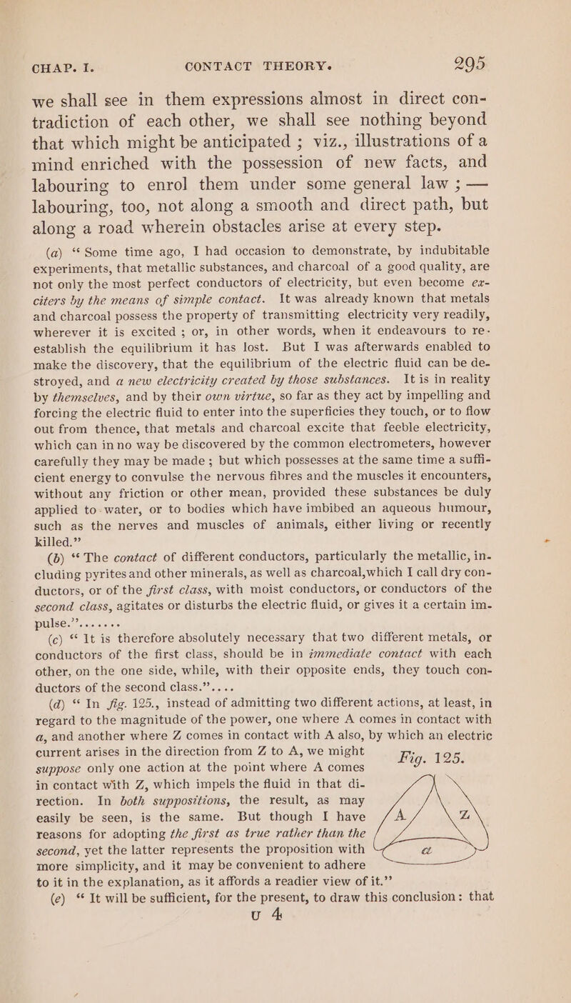 we shall see in them expressions almost in direct con- tradiction of each other, we shall see nothing beyond that which might be anticipated ; viz., illustrations of a mind enriched with the possession of new facts, and labouring to enrol] them under some general law ; — labouring, too, not along a smooth and direct path, but along a road wherein obstacles arise at every step. (a) ‘Some time ago, I had occasion to demonstrate, by indubitable experiments, that metallic substances, and charcoal of a good quality, are not only the most perfect conductors of electricity, but even become ez- citers by the means of simple contact. \t was already known that metals and charcoal possess the property of transmitting electricity very readily, wherever it is excited ; or, in other words, when it endeavours to re- establish the equilibrium it has lost. But I was afterwards enabled to make the discovery, that the equilibrium of the electric fluid can be de- stroyed, and a new electricity created by those substances. It is in reality by themselves, and by their own virtue, so far as they act by impelling and forcing the electric fluid to enter into the superficies they touch, or to flow out from thence, that metals and charcoal excite that feeble electricity, which can in no way be discovered by the common electrometers, however carefully they may be made ; but which possesses at the same time a suffi- cient energy to convulse the nervous fibres and the muscles it encounters, without any friction or other mean, provided these substances be duly applied to. water, or to bodies which have imbibed an aqueous humour, such as the nerves and muscles of animals, either living or recently killed.” (b) ** The contact of different conductors, particularly the metallic, in- cluding pyrites and other minerals, as well as charcoal,which I call dry con- ductors, or of the first class, with moist conductors, or conductors of the second class, agitates or disturbs the electric fluid, or gives it a certain im- pulse.”’......- (c) “ It is therefore absolutely necessary that two different metals, or conductors of the first class, should be in zmmediate contact with each other, on the one side, while, with their opposite ends, they touch con- ductors of the second class.”’.... (d) “In fig. 125., instead of admitting two different actions, at least, in regard to the magnitude of the power, one where A comes in contact with a, and another where Z comes in contact with A also, by which an electric current arises in the direction from Z to A, we might Fj ; Wa WZSs suppose only one action at the point where A comes in contact with Z, which impels the fluid in that di- rection. In both suppositions, the result, as may easily be seen, is the same. But though I have L reasons for adopting the first as true rather than the second, yet the latter represents the proposition with a more simplicity, and it may be convenient to adhere to it in the explanation, as it affords a readier view of it.”’ (e) ‘ It will be sufficient, for the present, to draw this conclusion: that u 4