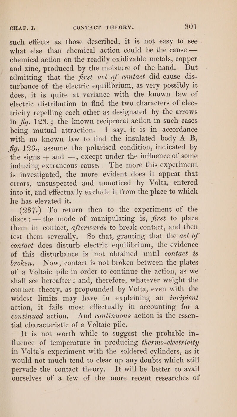 such effects as those described, it is not easy to see. what else than chemical action could be the cause — chemical action on the readily oxidizable metals, copper and zinc, produced by the moisture of the hand. But admitting that the first act of contact did cause dis- turbance of the electric equilibrium, as very possibly it does, it is quite at variance with the known law of electric distribution to find the two characters of elec- tricity repelling each other as designated by the arrows in fig. 123.; the known reciprocal action in such cases being mutual attraction. I say, it is in accordance with no known law to find the insulated body A B, fig. 123., assume the polarised condition, indicated by the signs + and —, except under the influence of some inducing extraneous cause. The more this experiment is investigated, the more evident does it appear that errors, unsuspected and unnoticed by Volta, entered into it, and effectually exclude it from the place to which he has elevated it. (287.) To return then to the experiment of the discs: —the mode of manipulating is, first to place them in contact, afterwards to break contact, and then test them severally. So that, granting that the act of contact does disturb electric equilibrium, the evidence of this disturbance is not obtained until contact is broken. Now, contact is not broken between the plates of a Voltaic pile in order to continue the action, as we shall see hereafter ; and, therefore, whatever weight the contact theory, as propounded by Volta, even with the widest limits may have in explaining an incipient action, it fails most effectually in accounting for a continued action. And continuous action is the essen- tial characteristic of a Voltaic pile. It is not worth while to suggest the probable in- fluence of temperature in producing thermo-electricity in Volta’s experiment with the soldered cylinders, as it would not much tend to clear up any doubts which still pervade the contact theory. It will be better to avail ourselves of a few of the more recent researches of