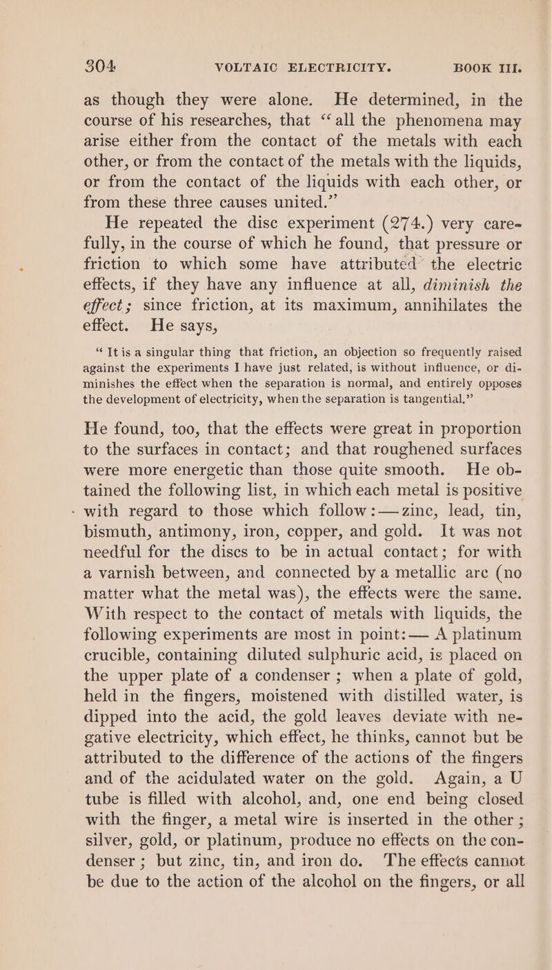 as though they were alone. He determined, in the course of his researches, that ‘all the phenomena may arise either from the contact of the metals with each other, or from the contact of the metals with the liquids, or from the contact of the liquids with each other, or from these three causes united.” He repeated the disc experiment (274.) very care- fully, in the course of which he found, that pressure or friction to which some have attributed’ the electric effects, if they have any influence at all, diminish the effect; since friction, at its maximum, annihilates the effect. He says, “Itis a singular thing that friction, an objection so frequently raised against the experiments I have just related, is without influence, or di- minishes the effect when the separation is normal], and entirely opposes the development of electricity, when the separation is tangential,” He found, too, that the effects were great in proportion to the surfaces in contact; and that roughened surfaces were more energetic than those quite smooth. He ob- tained the following list, in which each metal is positive - with regard to those which follow:—2zinc, lead, tin, bismuth, antimony, iron, copper, and gold. It was not needful for the discs to be in actual contact; for with a varnish between, and connected by a metallic are (no matter what the metal was), the effects were the same. With respect to the contact of metals with liquids, the following experiments are most in point: — A platinum crucible, containing diluted sulphuric acid, is placed on the upper plate of a condenser ; when a plate of gold, held in the fingers, moistened with distilled water, is dipped into the acid, the gold leaves deviate with ne- gative electricity, which effect, he thinks, cannot but be attributed to the difference of the actions of the fingers and of the acidulated water on the gold. Again, a U tube is filled with alcohol, and, one end being closed with the finger, a metal wire is inserted in the other ; silver, gold, or platinum, produce no effects on the con- denser ; but zinc, tin, and iron do. The effects cannot be due to the action of the alcohol on the fingers, or all