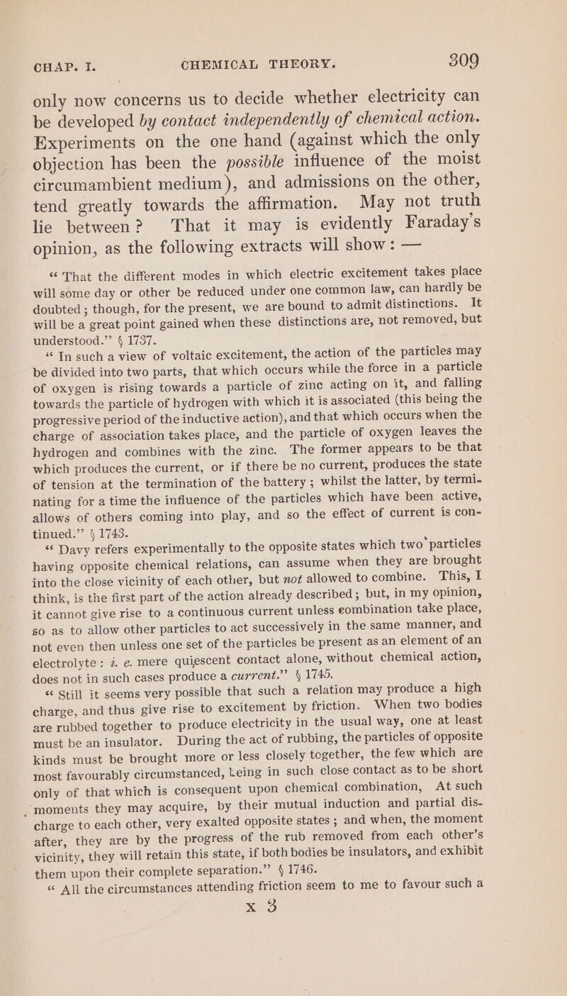 only now concerns us to decide whether electricity can be developed by contact independently of chemical action. Experiments on the one hand (against which the only objection has been the possible influence of the moist circumambient medium), and admissions on the other, tend greatly towards the affirmation. May not truth lie between? That it may is evidently Faraday’s opinion, as the following extracts will show : — “ That the different modes in which electric excitement takes place will some day or other be reduced under one common law, can hardly be doubted ; though, for the present, we are bound to admit distinctions. It will be a great point gained when these distinctions are, not removed, but understood.” § 1737. “ In such a view of voltaic excitement, the action of the particles may be divided into two parts, that which occurs while the force in a particle of oxygen is rising towards a particle of zinc acting on it, and falling towards the particle of hydrogen with which it is associated (this being the progressive period of the inductive action), and that which occurs when the charge of association takes place, and the particle of oxygen leaves the hydrogen and combines with the zinc. The former appears to be that which produces the current, or if there be no current, produces the state of tension at the termination of the battery ; whilst the latter, by termi. nating for a time the influence of the particles which have been active, allows of others coming into play, and so the effect of current is con- tinued.”’ § 1743. &lt;&lt; Davy refers experimentally to the opposite states which two ‘particles having opposite chemical relations, can assume when they are brought into the close vicinity of each other, but not allowed to combine. This, I think, is the first part of the action already described ; but, in my Opinion, it cannot give rise to a continuous current unless eombination take place, so as to allow other particles to act successively in the same manner, and not even then unless one set of the particles be present as an element of an electrolyte ; 2 e. mere quiescent contact alone, without chemical action, does not in such cases produce a current.” § 1745. “ Still it seems very possible that such a relation may produce a high charge, and thus give rise to excitement by friction. When two bodies are rubbed together to produce electricity in the usual way, one at least must be an insulator. During the act of rubbing, the particles of opposite kinds must be brought more or less closely together, the few which are most favourably circumstanced, keing in such close contact as to be short only of that which is consequent upon chemical combination, At such _ moments they may acquire, by their mutual induction and partial dis- charge to each other, very exalted opposite states ; and when, the moment after, they are by the progress of the rub removed from each other’s vicinity, they will retain this state, if both bodies be insulators, and exhibit them upon their complete separation.” § 1746. « All the circumstances attending friction seem to me to favour such a x0