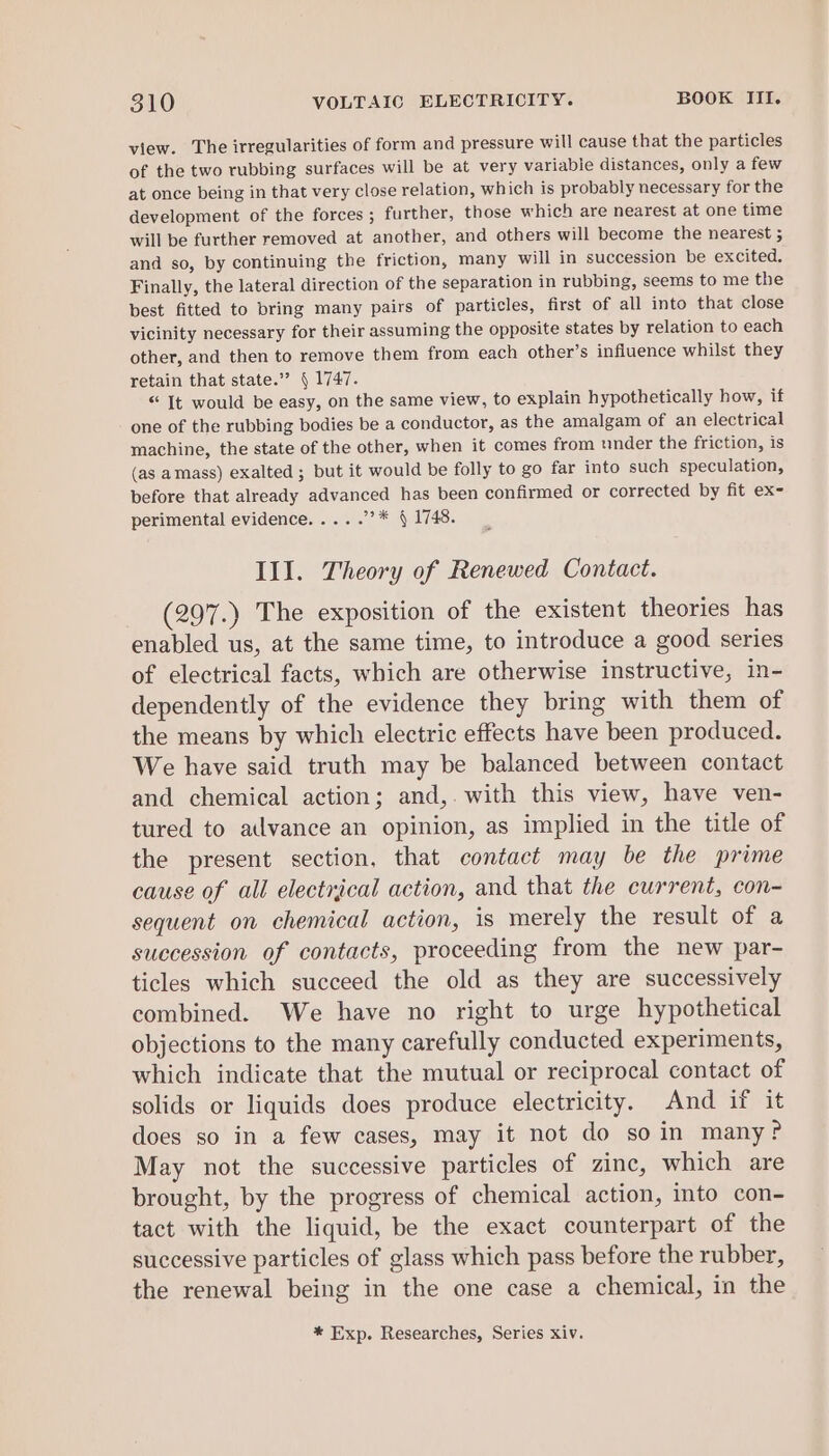 view. The irregularities of form and pressure will cause that the particles of the two rubbing surfaces will be at very variable distances, only a few at once being in that very close relation, which is probably necessary for the development of the forces ; further, those which are nearest at one time will be further removed at another, and others will become the nearest 5 and so, by continuing the friction, many will in succession be excited. Finally, the lateral direction of the separation in rubbing, seems to me the best fitted to bring many pairs of particles, first of all into that close vicinity necessary for their assuming the opposite states by relation to each other, and then to remove them from each other’s influence whilst they retain that state.”? | 1747. “ It would be easy, on the same view, to explain hypothetically how, if one of the rubbing bodies be a conductor, as the amalgam of an electrical machine, the state of the other, when it comes from under the friction, is (as amass) exalted ; but it would be folly to go far into such speculation, before that already advanced has been confirmed or corrected by fit ex- perimental evidence. .... 9k § 1748. Ill. Theory of Renewed Contact. (297.) The exposition of the existent theories has enabled us, at the same time, to introduce a good series of electrical facts, which are otherwise instructive, in- dependently of the evidence they bring with them of the means by which electric effects have been produced. We have said truth may be balanced between contact and chemical action; and,. with this view, have ven- tured to advance an opinion, as implied in the title of the present section, that contact may be the prime cause of all electrical action, and that the current, con- sequent on chemical action, is merely the result of a succession of contacts, proceeding from the new par- ticles which succeed the old as they are successively combined. We have no right to urge hypothetical objections to the many carefully conducted experiments, which indicate that the mutual or reciprocal contact of solids or liquids does produce electricity. And if it does so in a few cases, may it not do so in many? May not the successive particles of zinc, which are brought, by the progress of chemical action, into con- tact with the liquid, be the exact counterpart of the successive particles of glass which pass before the rubber, the renewal being in the one case a chemical, in the * Exp. Researches, Series xiv.