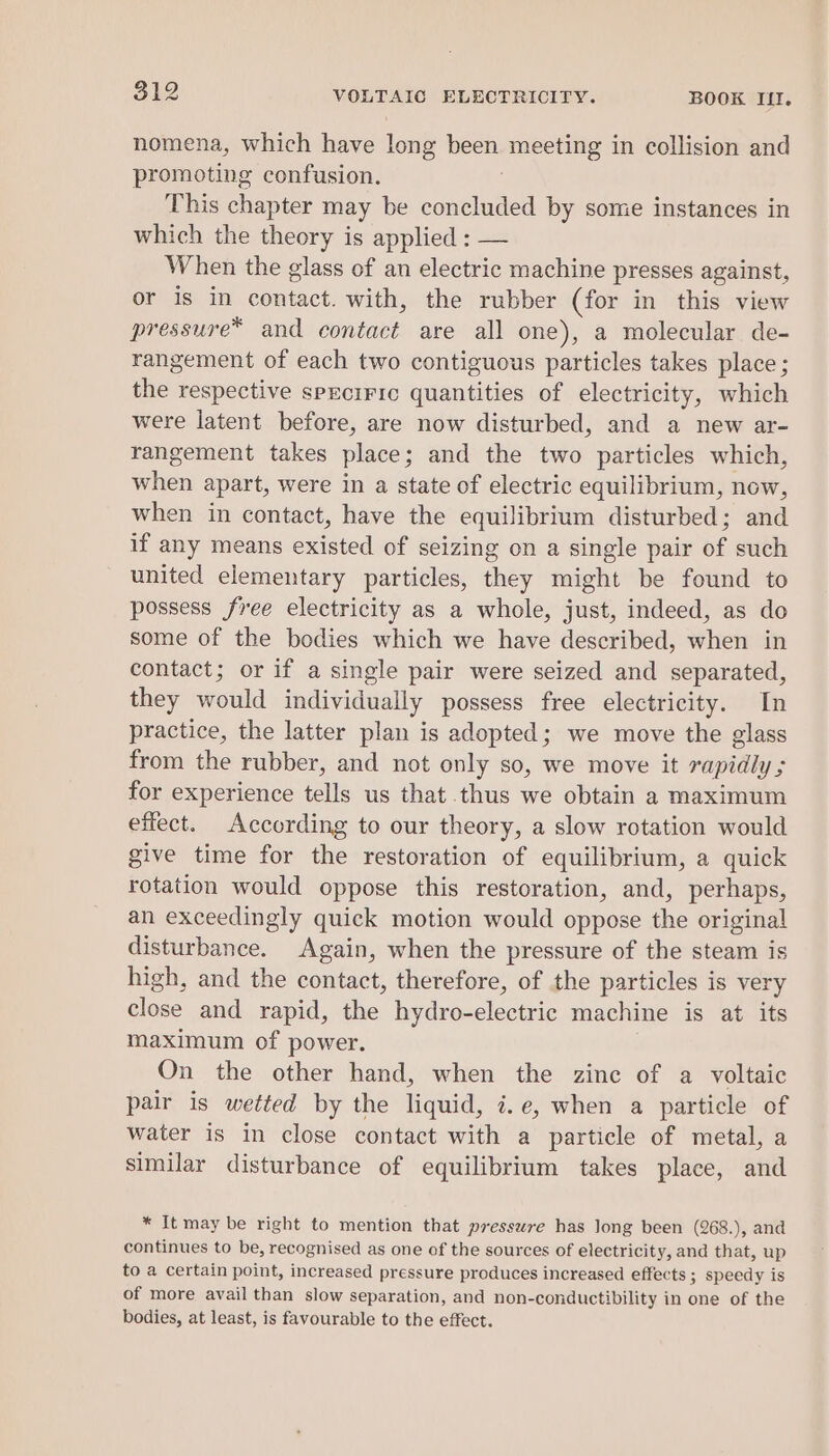 nomena, which have lout been — in collision and promoting confusion. This chapter may be concluded by some instances in which the theory is applied : — When the glass of an electric machine presses against, or is in contact. with, the rubber (for in this view pressure* and contact are all one), a molecular de- rangement of each two contiguous particles takes place ; the respective sprcirrc quantities of electricity, which were latent before, are now disturbed, and a new ar- rangement takes place ; and the two particles which, when apart, were in a state of electric equilibrium, now, when in contact, have the equilibrium disturbed; and if any means existed of seizing on a single pair of such united elementary particles, they might be found to possess free electricity as a whole, just, indeed, as do some of the bodies which we have described, when in contact; or if a single pair were seized and separated, they would individually possess free electricity. In practice, the latter plan is adopted; we move the glass from the rubber, and not only so, we move it rapidly 5 for experience tells us that thus we obtain a maximum effect. According to our theory, a slow rotation would give time for the restoration of equilibrium, a quick rotation would oppose this restoration, and, perhaps, an exceedingly quick motion would oppose the original disturbance. Again, when the pressure of the steam is high, and the contact, therefore, of the particles i is very ues and rapid, the hydro-electric machine is at its maximum of power. On the other hand, when the zinc of a voltaic pair is wetted by the liquid, i.e, when a particle of water is in close contact with a particle of metal, a similar disturbance of equilibrium takes place, and * It may be right to mention that pressure has long been (268.), and continues to be, recognised as one of the sources of electricity, and that, up to a certain point, increased pressure produces increased effects ; speedy is of more avail than slow separation, and non-conductibility in one of the bodies, at least, is favourable to the effect.