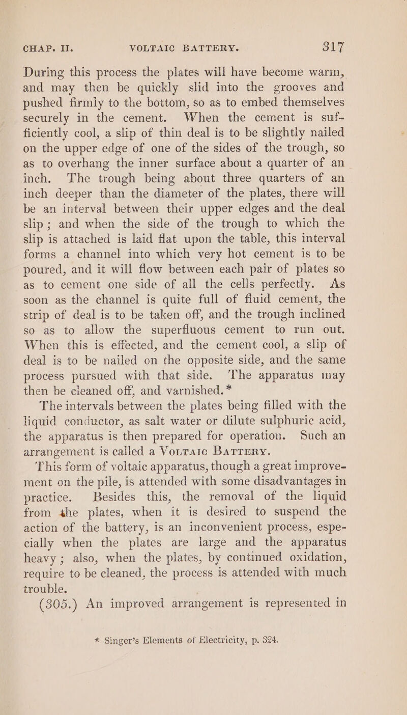 During this process the plates will have become warm, and may then be quickly slid into the grooves and pushed firmly to the bottom, so as to embed themselves securely in the cement. When the cement is suf- ficiently cool, a slip of thin deal is to be slightly nailed on the upper edge of one of the sides of the trough, so as to overhang the inner surface about a quarter of an inch. The trough being about three quarters of an inch deeper than the diameter of the plates, there will be an interval between their upper edges and the deal slip ; and when the side of the trough to which the slip is attached is laid flat upon the table, this interval forms a channel into which very hot cement is to be poured, and it will flow between each pair of plates so as to cement one side of all the cells perfectly. As soon as the channel is quite full of fluid cement, the strip of deal is to be taken off, and the trough inclined so as to allow the superfluous cement to run out. When this is effected, and the cement cool, a slip of deal is to be nailed on the opposite side, and the same process pursued with that side. The apparatus may then be cleaned off, and varnished. * The intervals between the plates being filled with the liquid conductor, as salt water or dilute sulphuric acid, the apparatus is then prepared for operation. Such an arrangement is called a Vottaic Barrery. This form of voltaic apparatus, though a great improve- ment on the pile, is attended with some disadvantages in practice. Besides this, the removal of the liquid from the plates, when it is desired to suspend the action of the battery, is an inconvenient process, espe- cially when the plates are large and the apparatus heavy ; also, when the plates, by continued oxidation, require to be cleaned, the process is attended with much trouble. (305.) An improved arrangement is represented in * Singer’s Elements of Electricity, p. 324.