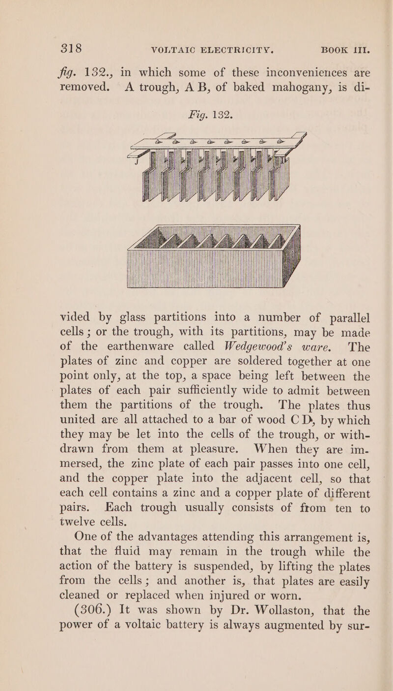 fig. 132., in which some of these inconveniences are removed. &lt;A trough, AB, of baked mahogany, is di- Fig. 132. ff me vided by glass partitions into a number of parallel cells ; or the trough, with its partitions, may be made of the earthenware called Wedgewood’s ware. The plates of zinc and copper are soldered together at one point only, at the top, a space being left between the plates of each pair sufficiently wide to admit between them the partitions of the trough. The plates thus united are all attached to a bar of wood C D, by which they may be let into the cells of the trough, or with- drawn from them at pleasure. When they are im- mersed, the zinc plate of each pair passes into one cell, and the copper plate into the adjacent cell, so that each cell contains a zinc and a copper plate of different pairs. Each trough usually consists of from ten to twelve cells. One of the advantages attending this arrangement is, that the fluid may remain in the trough while the action of the battery is suspended, by lifting the plates from the cells; and another is, that plates are easily cleaned or replaced when injured or worn. (306.) It was shown by Dr. Wollaston, that the power of a voltaic battery is always augmented by sur-