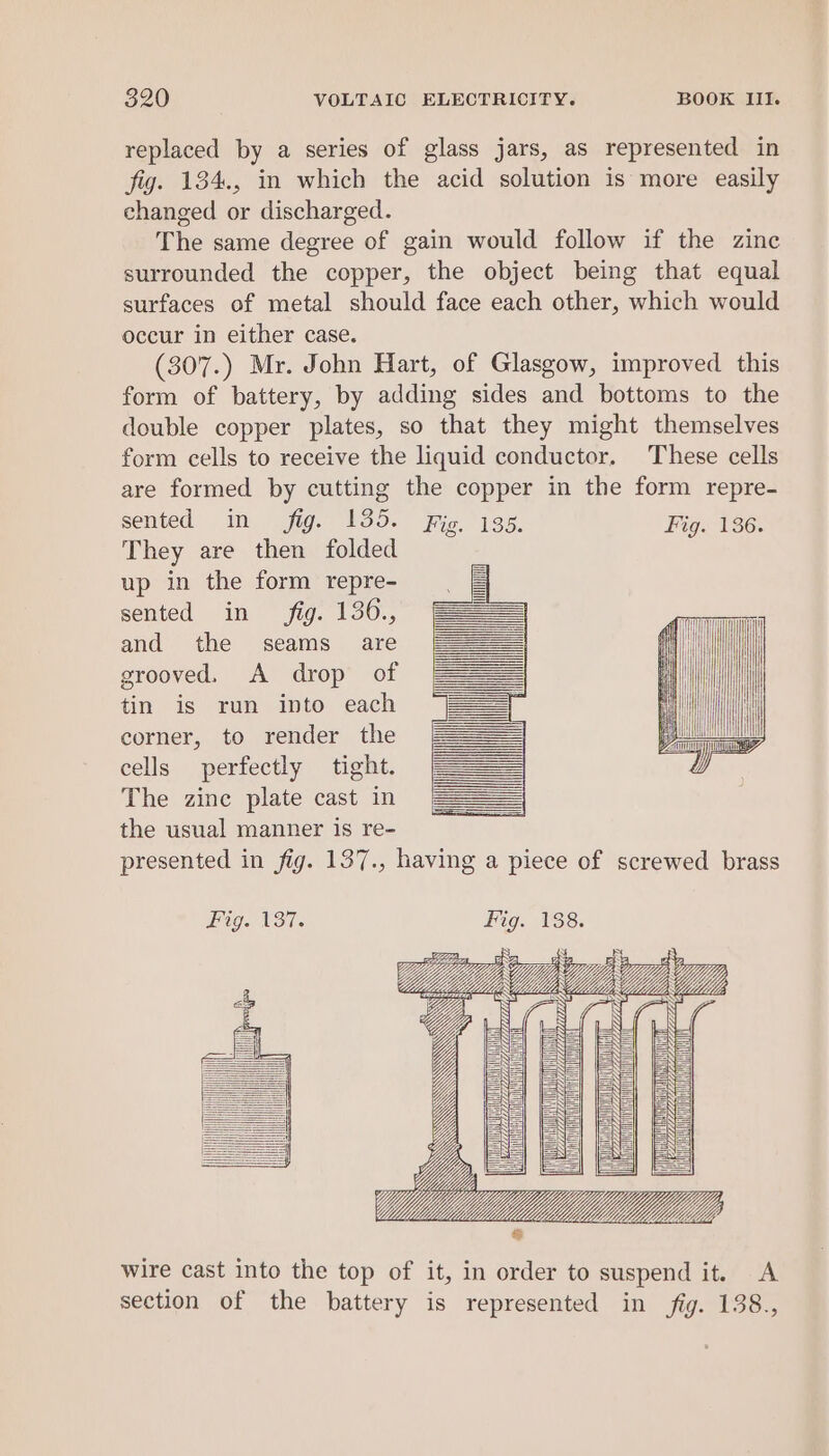 replaced by a series of glass jars, as represented in fig. 134., in which the acid solution is more easily changed or discharged. The same degree of gain would follow if the zinc surrounded the copper, the object being that equal surfaces of metal should face each other, which would occur in either case. (307.) Mr. John Hart, of Glasgow, improved this form of battery, by adding sides and bottoms to the double copper plates, so that they might themselves form cells to receive the liquid conductor, These cells are formed by cutting the copper in the form repre- sented in fig. 135. Fig. 135. Fig. 136. They are then folded up in the form repre- sented in fig. 136., | : i) | | and the seams are i grooved. A drop of tin is run into each | corner, to render the l cells perfectly tight. The zine plate cast in the usual manner is re- presented in fig. 137., having a piece of screwed brass ii i i | i i ! Ly i | | ii Fig. 137. Fig. 138. a38 BS Bzs iB 2 Y E Lt) Z i ULES wire cast into the top of it, in order to suspend it. A section of the battery is represented in fig. 138.,