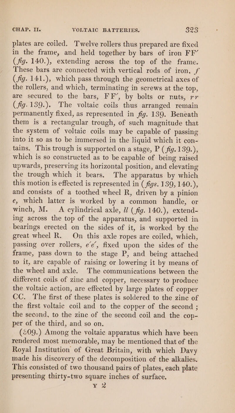 plates are coiled. Twelve rollers thus prepared are fixed in the frame, and held together by bars of iron FF’ (fig. 140.), extending across the top of the frame. These bars are connected with vertical rods of iron, f ( fig. 141.), which pass through the geometrical axes of the rollers, and which, terminating in screws at the top, are secured to the bars, FF’, by bolts or nuts, 77 ( fig. 139.}. The voltaic coils thus arranged remain permanently fixed, as represented in fig. 139. Beneath them is a rectangular trough, of such magnitude that the system of voltaic coils may be capable of passing into it so as to be immersed in the liquid which it con- tains. This trough is supported on a stage, P (fig. 139.), which is so constructed as to be capable of being raised upwards, preserving its horizontal position, and elevating the trough which it bears. The apparatus by which this motion is effected is represented in (figs. 139, 140.), and consists of a toothed wheel R, driven by a pinion e, which latter is worked by a common handle, or winch, M. A cylindrical axle, U/ ( fig. 140.), extend- ing across the top of the apparatus, and supported in bearings erected on the sides of it, is worked by the great wheel R. On this axle ropes are coiled, which, passing over rollers, e’e’, fixed upon the sides of the frame, pass down to the stage P, and being attached to it, are capable of raising or lowering it by means of the wheel and axle. The communications between the different coils of zinc and copper, necessary to produce the voltaic action, are effected by large plates of copper CC. The first of these plates is soldered to the zinc of the first voltaic coil and to the copper of the second ; the second, to the zinc of the second coil and the cop- per of the third, and so on. (£09.) Among the voltaic apparatus which have been rendered most memorable, may be mentioned that of the Royal Institution of Great Britain, with which Davy made his discovery of the decomposition of the alkalies. This consisted of two thousand pairs of plates, each plate presenting thirty-two square inches of surface. ¥ 2
