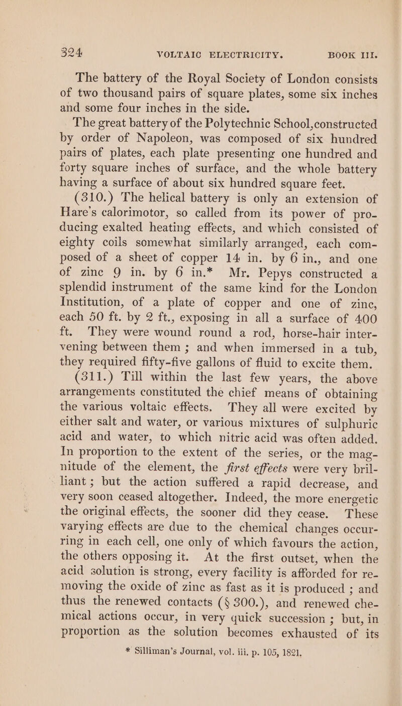 The battery of the Royal Society of London consists of two thousand pairs of square plates, some six inches and some four inches in the side. The great battery of the Polytechnic School,constructed by order of Napoleon, was composed of six hundred pairs of plates, each plate presenting one hundred and forty square inches of surface, and the whole battery having a surface of about six hundred square feet. (310.) The helical battery is only an extension of Hare’s calorimotor, so called from its power of pro- ducing exalted heating effects, and which consisted of eighty coils somewhat similarly arranged, each com- posed of a sheet of copper 14 in. by 6 in., and one of zinc 9 in. by 6 in.* Mr. Pepys constructed a splendid instrument of the same kind for the London Institution, of a plate of copper and one of zine, each 50 ft. by 2 ft., exposing in all a surface of 400 ft. They were wound round a rod, horse-hair inter- vening between them ; and when immersed in a tub, they required fifty-five gallons of fluid to excite them. (311.) Till within the last few years, the above arrangements constituted the chief means of obtaining the various voltaic effects. They all were excited by either salt and water, or various mixtures of sulphuric acid and water, to which nitric acid was often added. In proportion to the extent of the series, or the mag- nitude of the element, the first effects were very bril- liant ; but the action suffered a rapid decrease, and very soon ceased altogether. Indeed, the more energetic the original effects, the sooner did they cease. These varying effects are due to the chemical changes occur- ring in each cell, one only of which favours the action, the others opposing it. At the first outset, when the acid solution is strong, every facility is afforded for re- moving the oxide of zinc as fast as it is produced ; and thus the renewed contacts (§ 300.), and renewed che- mical actions occur, in very quick succession ; but, in proportion as the solution becomes exhausted of its * Silliman’s Journal, vol. iii, p. 105, 1821.