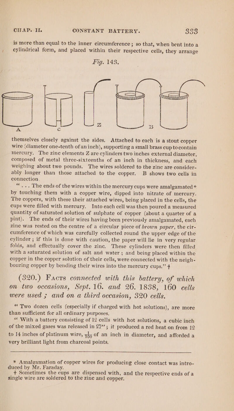 is more than equal to the inner circumference ; so that, when bent into a , cylindrical form, and placed within their respective cells, they arrange Fig. 143. Silewame themselves closely against the sides. Attached to each is a stout copper Wire (diameter one-tenth of an inch), supporting a small brass cup tocontain mercury. The zinc elements Z are cylinders two inches external diameter, composed of metal three-sixteenths of an inch in thickness, and each weighing about two pounds. The wires soldered to the zinc are consider- ably longer than those attached to the copper. B shows two cells in connection. ““... The ends of the wires within the mercury cups were amalgamated * by touching them with a copper wire, dipped into nitrate of mercury. The coppers, with these their attached wires, being placed in the cells, the cups were filled with mercury. Into each cell was then poured a measured quantity of saturated solution of sulphate of copper (about a quarter of a pint). The ends of their wires having been previously amalgamated, each zine was rested on the centre of a circular piece of brown paper, the cir- cumference of which was carefully collected round the upper edge of the cylinder ; if this is done with caution, the paper will lie in very regular folds, and effectually cover the zinc. These cylinders were then filled with a saturated solution of salt and water ; and being placed within the copper in the copper solution of their cells, were connected with the neigh- bouring copper by bending their wires into the mercury cups.” + (320.) Facrs connected with this battery, of which on two occasions, Sept.16. and 26. 1838, 160 eells were used ; and on a third occasion, 320 cells. ** Two dozen cells (especially if charged with hot solutions), are more than sufficient for all ordinary purposes. ‘* With a battery consisting of 12 cells with hot solutions, a cubic inch of the mixed gases was released in 27’; it produced a red heat on from 12 to 14 inches of platinum wire, 1h5 of an inch in diameter, and afforded a very brilliant light from charcoal points. * Amalgamation of copper wires for producing close contact was intro- duced by Mr. Faraday. + Sometimes the cups are dispensed with, and the respective ends of a single wire are soldered to the zinc and copper.