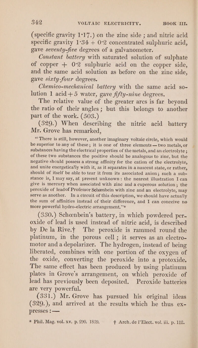 (specific gravity 1°17.) on the zine side ; and nitric acid specific gravity 1°34 + 0:2 concentrated sulphuric acid, gave seventy-five degrees of a galvanometer. Constant battery with saturated solution of sulphate of copper + 0°2 sulphuric acid on the copper side, and the same acid solution as before on the zinc side, gave sixty-four degrees. Chemico-mechanical battery with the same acid so- lution 1 acid+5 water, gave fifty-nine degrees. The relative value of the greater arcs is far beyond the ratio of their angles; but this belongs to another part of the work. (503.) (329.) When describing the nitric acid battery Mr. Grove has remarked, ‘There is still, however, another imaginary voltaic circle, which would be superior to any of these; it is one of three elements — two metals, or substances having the electrical properties of the metals, and an electrolyte ; of these two substances the positive should be analogous to zinc, but the negative should possess a strong affinity for the cation of the electrolyte, and unite energetically with it, as it separates in a nascent state, or rather, should of itself be able to tear it from its associated anion; such a sub- stance is, I may say, at present unknown: the nearest illustration I can give is mercury when associated with zinc and a cuperous solution 3 the peroxide of leadof Professor Schoenbein with zine and an electrolyte, may serve as another. In a circuit of this description, we should have actua!ly the sum of affinities instead of their difference, and I can conceive no more powerful hydro-electric arrangement.’’* (330.) Schcenbein’s battery, in which powdered per- oxide of lead is used instead of nitric acid, is described by De la Rive.t The peroxide is rammed round the platinum, in the porous cell ; it serves as an electro- motor and a depolarizer. The hydrogen, instead of being liberated, combines with one portion of the oxygen of the oxide, converting the peroxide into a protoxide. The same effect has been produced by using platinum plates in Grove’s arrangement, on which peroxide of lead has previously been deposited. Peroxide batteries are very powerful. (331.) Mr. Grove has pursued his original ideas (329.), and arrived at the results which he thus ex- presses -—— * Phil. Mag. vol. xv. p. 290. 1839. tT Arch. de l’Elect. vol. iii. p. 112.