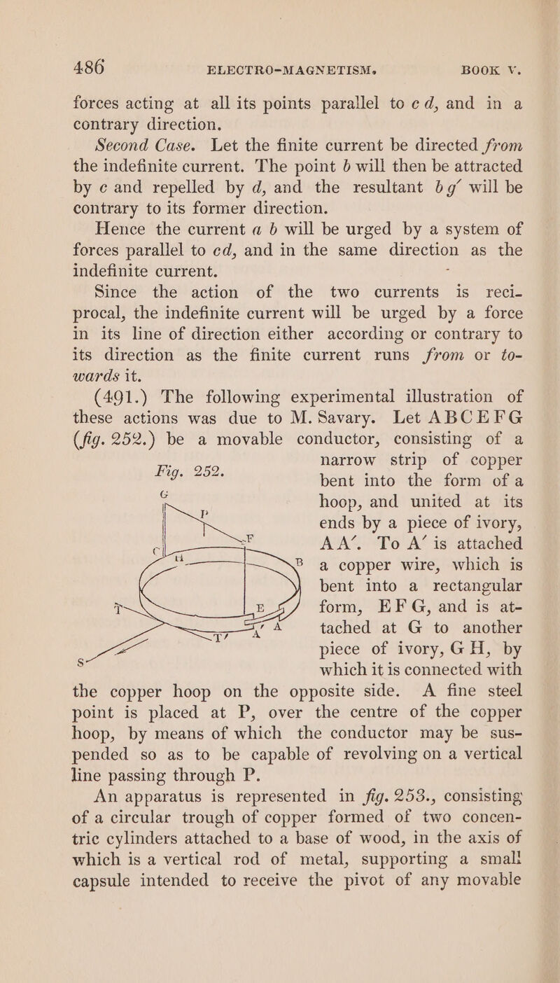 forces acting at all its points parallel to cd, and in a contrary direction. Second Case. Let the finite current be directed from the indefinite current. The point 0 will then be attracted by ¢ and repelled by d, and the resultant bg’ will be contrary to its former direction. Hence the current a b will be urged by a system of forces parallel to cd, and in the same aureaton as the indefinite current. Since the action of the two currents is_ reci- procal, the indefinite current will be urged by a force in its line of direction either according or contrary to its direction as the finite current runs from or to- wards it. (491.) The following experimental illustration of these actions was due to M.Savary. Let ABCEFG (fig. 252.) be a movable conductor, consisting of a narrow strip of copper bent into the form of a hoop, and united at its ends by a piece of ivory, AA’. To A’ is attached B a copper wire, which is bent into a_ rectangular form, EFG, and is at- tached at G to another piece of ivory,GH, by which it is connected with the copper hoop on the opposite side. A fine steel point is placed at P, over the centre of the copper hoop, by means of which the conductor may be sus- pended so as to be capable of revolving on a vertical line passing through P. An apparatus is represented in fig. 253., consisting of a circular trough of copper formed of two concen- tric cylinders attached to a base of wood, in the axis of which is a vertical rod of metal, supporting a small capsule intended to receive the pivot of any movable