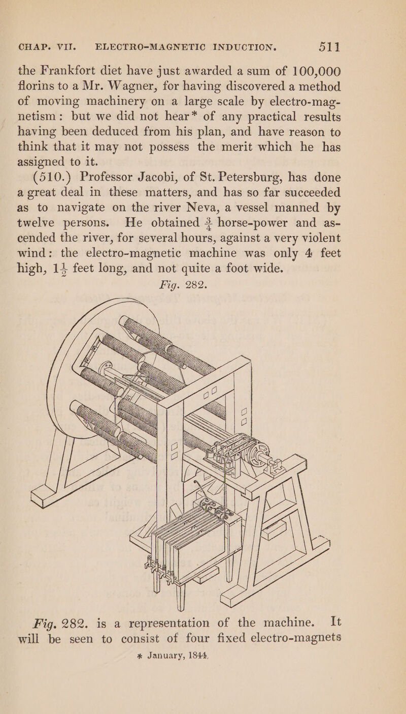 the Frankfort diet have just awarded a sum of 100,000 florins to a Mr. Wagner, for having discovered a method of moving machinery on a large scale by electro-mag- netism: but we did not hear* of any practical results having been deduced from his plan, and have reason to think that it may not possess the merit which he has assigned to it. (510.) Professor Jacobi, of St. Petersburg, has done a great deal in these matters, and has so far succeeded as to navigate on the river Neva, a vessel manned by twelve persons. He obtained 3 horse-power and as- cended the river, for several hours, against a very violent wind: the electro-magnetic machine was only 4 feet high, 14 feet long, and not quite a foot wide. Fig. 282. GY i; ~~ Le Mi; M7 fy SO LUG, a : : Uy oN GE, Me, @,, “~] “A We\ (/ fel wif (7 Mi (/ a Fig. 282. is a representation of the machine. It will be seen to consist of four fixed electro-magnets * January, 1844.