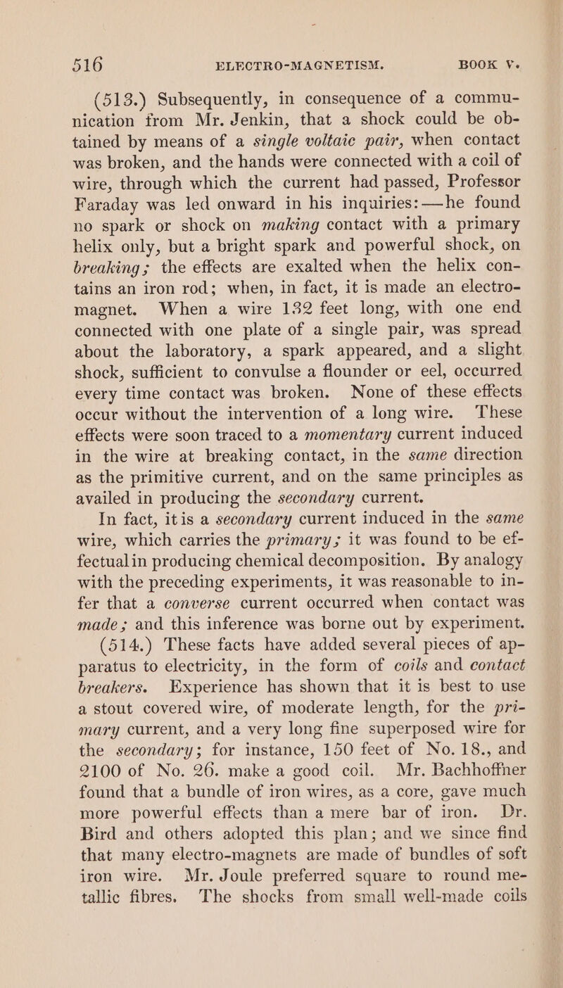 (513.) Subsequently, in consequence of a commu- nication from Mr. Jenkin, that a shock could be ob- tained by means of a single voltaic pair, when contact was broken, and the hands were connected with a coil of wire, through which the current had passed, Professor Faraday was led onward in his inquiries: —he found no spark or shock on making contact with a primary helix only, but a bright spark and powerful shock, on breaking; the effects are exalted when the helix con- tains an iron rod; when, in fact, it is made an electro- magnet. When a wire 132 feet long, with one end connected with one plate of a single pair, was spread about the laboratory, a spark appeared, and a slight shock, sufficient to convulse a flounder or eel, occurred every time contact was broken. None of these effects occur without the intervention of a long wire. These effects were soon traced to a momentary current induced in the wire at breaking contact, in the same direction as the primitive current, and on the same principles as availed in producing the secondary current. In fact, itis a secondary current induced in the same wire, which carries the primary; it was found to be ef- fectualin producing chemical decomposition. By analogy with the preceding experiments, it was reasonable to in- fer that a converse current occurred when contact was made; and this inference was borne out by experiment. (514,) These facts have added several pieces of ap- paratus to electricity, in the form of coils and contact breakers. Experience has shown that it is best to use a stout covered wire, of moderate length, for the pri- mary current, and a very long fine superposed wire for the secondary; for instance, 150 feet of No. 18., and 2100 of No. 26. make a good coil. Mr. Bachhoffher found that a bundle of iron wires, as a core, gave much more powerful effects than a mere bar of iron. Dr. Bird and others adopted this plan; and we since find that many electro-magnets are made of bundles of soft iron wire. Mr. Joule preferred square to round me- tallic fibres. The shocks from small well-made coils