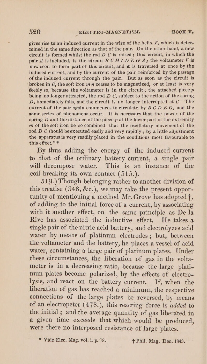 gives rise to an induced current in the wire of the helix F, which is deter- mined in the same direction as that of the pair. On the other hand, a new circuit is formed whilst the rod D C is raised; this circuit, in which the pair 4 is included, is the circuit BC HI DEG A; the voltameter V is now seen to form part of this circuit, and it is traversed at once by the induced current, and by the current of the pair reinforced by the passage of the induced current through the pair. But as soon as the circuit is ‘broken in C, the soft iron m 2 ceases to be magnetized, or at least is very ¥eebly so, because the voltameter is in the circuit ; the attached piece p being no longer attracted, the rod D C, subject to the action of the spring D, immediately falls, and the circuit is no longer interrupted at C. The current of the pair again commences to circulate by B C D E G, and the same series of phenomena occur. It is necessary that the power of the _ spring D and the distance of the piece p at the lower part of the extremity m of the soft iron be so combined, that the oscillatory movement of the rod D C should beexecuted easily and very rapidly; by a little adjustment the apparatus is very readily placed in the conditions most favourable to this effect.” * By thus adding the energy of the induced current to that of the ordinary battery current, a single pair will decompose water. This is an instance of the coil breaking its own contact (515.). 519.) Though belonging rather to another division of this treatise (348, &amp;c.), we may take the present oppor- tunity of mentioning a method Mr. Grove has adopted fF, of adding to the initial force of a current, by associating with it another effect, on the same principle as De la Rive has associated the inductive effect. He takes a single pair of the nitric acid battery, and electrolyzes acid water by means of platinum electrodes; but, between the voltameter and the battery, he places a vessel of acid water, containing a large pair of platinum plates. Under these circumstances, the liberation of gas in the volta- meter is in a decreasing ratio, because the large plati- num plates become polarized, by the effects of electro- lysis, and react on the battery current. If, when the liberation of gas has reached a minimum, the respective connections of the large plates be reversed, by means of an electropeter (478.), this reacting force is added to the initial ; and the average quantity of gas liberated in a given time exceeds that which would be produced, were there no interposed resistance of large plates. * Vide Elec. Mag. vol. i. p. 78. ft Phil. Mag. Dec. 1843.