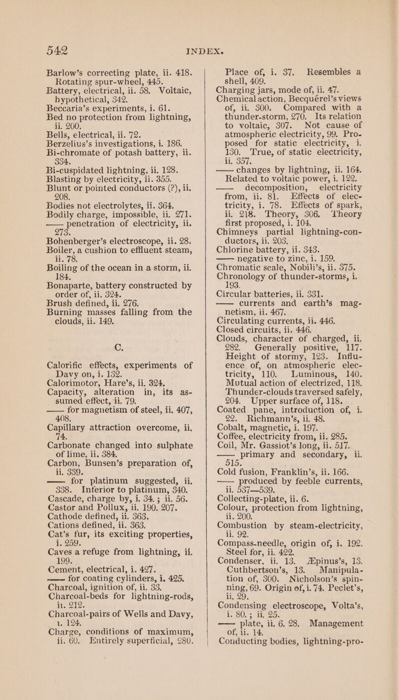 Rotating spur-wheel, 445. Battery, electrical, ii. 58. Voltaic, hypothetical, 342, Beccaria’s experiments, i. 61. Bed no protection from lightning, ii. 200. Bells, electrical, ii. 72. Berzelius’s investigations, i. 186. Bi-chromate of potash battery, ii. 83 IH 6 Bi-cuspidated lightning, ii. 128. Blasting by electricity, ii. 355. or or pointed conductors (?), ii. 208. Bodies not electrolytes, ii. 364. Bodily charge, impossible, ii. 271. — penetration of electricity, il. 273. Bohenberger’s electroscope, ii. 28. Boiler, a cushion to effluent steam, ii. 78, Boiling of the ocean in a storm, ii. 184, Bonaparte, battery constructed by order of, ii. 324. Brush defined, ii. 276. Burning masses falling from the clouds, ii. 149. C. Calorific effects, experiments of Davy on, i. 132. Calorimotor, Hare’s, ii. 324. Capacity, alteration in, its as- sumed effect, ‘ii. 79. arr for magnetism of steel, ii. 407, Capillary attraction overcome, ii. 74. Carbonate changed into sulphate of lime, ii. 384. Carbon, Bunsen’s preparation of, ii. 339. for platinum suggested, ii. 338. Interior to platinum, 340. Cascade, charge by, i. 34.5 ii. 56. Castor and Pollux, ii. 190. 207. Cathode defined, ii. 363. Cations defined, ii. 363. Cat’s fur, its exciting properties, T1259. Caves a refuge from lightning, ii. 99. Cement, electrical, i. 427. ~—— for coating cylinders, i, 425. Charcoal, ignition of, ii. 33. Charcoal-beds for lightning-rods, is.212. Charcoal-pairs of Wells and Davy, 1. 124. Charge, conditions of maximum, ii. 60. Entirely superficial, 280. shell, 409. Charging jars, mode of, ii. 47. Chemical action, Becquérel’s views of, ii. 300. Compared with a thunder-storm, 270. Its relation to voltaic, 307. Not cause of atmospheric electricity, 99. Pro- posed for static electricity, i. 130. True, of static electricity, A Sole —— changes by lightning, ii. 164. Related to voltaic power, i. —— decomposition, electricity from, ii. 81. Effects of elec- tricity, i. 78. Effects of spark, ii. 218. Theory, 306. ‘Theory first proposed, 1. 104. Chimneys partial lightning-con- ductors, ii. 203, Chlorine battery, ii. 343. —— negative to zinc, i. 159, Chromatic scale, Nobili’s, ii. 375. Chronology of thunder-storms, i. Circular batteries, ii. 331. — currents and earth’s mag- netism, ii. 467. Circulating currents, ii. 446. Closed circuits, ii. 446. Clouds, character of charged, ii. 282. Generally positive, 117. Height of stormy, 123. Influ- ence of, on atmospheric elec- tricity, 110. Luminous, 140. Mutual action of electrized, 118. Thunder-clouds traversed safely, 204. Upper surface of, 118. Coated pane, introduction of, 1. 22. Richmann’s, ii. 48. Cobalt, magnetic, i. 197. Coffee, electricity from, ii. 285. Coil, Mr. Gassiot’s long, ii. 517. Sees and secondary, ii. Cold fusion, Franklin’s, ii. 166. — produced by feeble currents, ii. 537—539. Collecting-plate, ii. 6. Colour, protection from lightning, ii. 200. Combustion by steam-electricity, ii. 92, Compass-needle, origin of, i. 192. Steel for, ii. 422. Condenser, ii. 13. pinus’s, 13. Cuthbertson’s, 13. Manipula- tion of, 300. Nicholson’s spin- eae 69. Origin of, i. 74. Peclet’s, 9 Condensing electroscope, Volta’s, WOO! 3 1 25s —- plate, ii. 6. 28. Management of, ii. 14, Conducting bodies, lightning-pro-