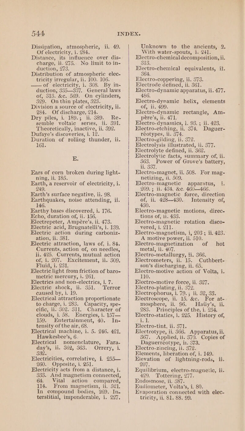 Dissipation, atmospheric, ii. 49. Of electricity, i. 284. Distance, its influence over dis- charge, ii. 275. No limit to in- duction, 273. Distribution of atmospheric elec- tricity irregular, ii. 100. 106. — of electricity, i. 308. By in- duction; 335—337. General laws of, 313. &amp;c. 569. On cylinders, 329. On thin plates, 323. Division a source of electricity, ii. 284. Of discharge, 214. Dry piles, i. 189.; ii. 389. Re- semble voltaic series, ii. 391. Theoretically, inactive, ii. 392. Dufaye’s discoveries, i. 12. Duration of rolling thunder, ii. 161. E. Ears of corn broken during light- ning, ii. 185. Earth, a reservoir of electricity, i. 249, Earth’s surface negative, ii. 98. Earthquakes, noise attending, ii. 146. Earthy bases discovered, i. 176. Echo, duration of, ii. 156. Electrepeter, Ampére’s, ii. 473. Electric acid, Brugnatelli’s, i. 139. Electric action during carboniz- ation, ii. 381. Electric attraction, laws of, i. 84. Currents, action of, on needles, ii. 425. Currents, mutual action of, i. 207. Excitement, ii. 309. Fluid, i. 231. Electric light from friction of baro- metric mercury, i. 261. Electrics and non-electrics, i. 7. Electric shock, ii. 351. Terror caused by, i. 19. Electrical attraction proportionate to charge, i. 283. Capacity, spe- cific, il. 502. 311. Character of clouds, i. 58. Energies, i. 157— 159. Entertainment, 40. In- tensity of the air, 68. Electrical machine, i. 5. 246. 421. Hawkesbee’s, 6. Electrical nomenclature, Fara- day’s, il. 362, 363. Orrery, i. 332. Electricities, correlative, i. 255— 260. Opposite, i. 251. Electricity acts from a distance, i. 333. And magnetism connected, 64. Vital action compared, 114. From magnetism, ii. 521. In compound bodies, 269. In. terstitial, imponderable, i. 297. Unknown to the ancients, 2. With water-spouts, i. 241. Electro-chemical decomposition, ii. 313. Electro-chemical equivalents, ii. 364. Electro-coppering, ii. 373. Electrode defined, ii. 361. Electro-dynamic apparatus, ii. 477. 486. Electro-dynamic helix, elements of, ii. 499. Electro-dynamic rectangle, Am- pére’s, ii. 471. Electro-dynamics, i. 93. ; ii. 423. Electro- etching, ii. 874. Daguer- réotypes, ii. 374. Electro-gilding, ii. 372. Electrolysis illustrated, ii. 377. Electrolyte defined, ii. 362. Electrolytic facts, summary of, ii. 363. Power of Grove’s battery, li. 337. Electro-magnet, ii. 508. netizing, ii. 509. Electro-magnetic apparatus, i. 209. ; ii. 434. &amp;c. 460-—466. Electro-magnetic force, direction of, ii. 428—430. Intensity of, 430. Electro-magnetic motions, direc- tions of, ii. 433. Electro-magnetic rotation disco- vered, 1. 217. Electro-magnetism, i, 203 ; ii. 423, A motive power, ii. 510. For mag- Electro-magnetization of hot metal, ii. 407. Electro-metallurgy, ti. 366. Electrometers, ii. 15. Cuthbert- son’s discharging, ii. 65, Electro-motive action of Volta, i 110. Electro-mctive force, ii. 327. Electro-plating, ii. 372. Electrophorus, i. 79. ; ii. 32, 33. Electroscope, ii. 15. &amp;c. For at- mosphere, ii. 96, Hatiy’s, ii. 283. Principles of the, i. 254. Ress -statics, i. 225. History of, Electro-tint, ii. 371. Electrotype, ii. 366. Apparatus, ii. 367. Applied, ii. 370. Copies of Daguerréotype, it. 373. Electro-zincing, ii. 372. Elements, liberation of, i. 149. Elevation of Jightning-rods, ii. 207. Equilibrium, electro-magnetic, ii. 429. Tottering, 277. Endosmose, ii. 387. Eudiometer, Volta’s, i. 80. Evaporation connected with elec- tricity, ii. 81. 88. 99.