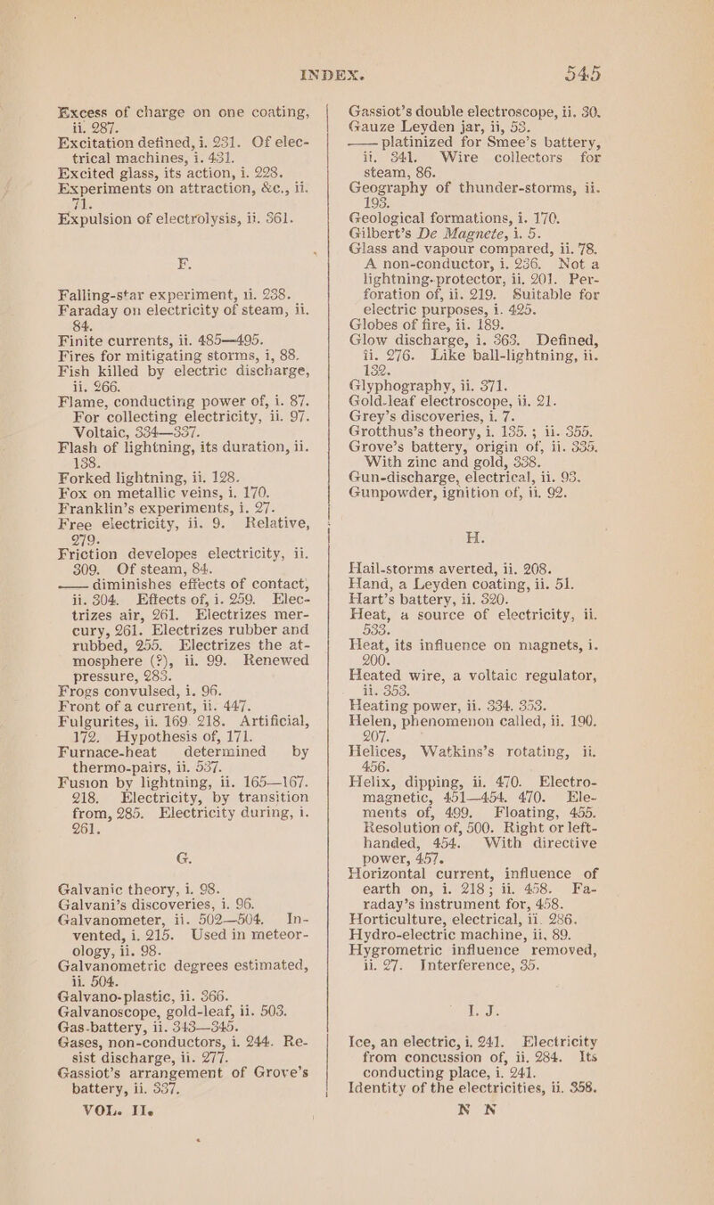 ii. 287. Excitation defined, i. 231. Of elec- trical machines, i. 4.31. Excited glass, its action, i. 228, Experiments on attraction, &amp;c., ii. Lz) Expulsion of electrolysis, ii. 561. E Falling-star experiment, 11. 238. Faraday on electricity of steam, li. 84. Finite currents, ii. 485—495. Fires for mitigating storms, i, 88. Fish killed by electric discharge, ii. 266. Flame, conducting power of, i. 87. For collecting electricity, il. 97. Voltaic, 334—337. Flash of lightning, its duration, ii. 138. Forked lightning, ii. 128. Fox on metallic veins, i. 170. Franklin’s experiments, i, 27. Free electricity, ii. 9. Relative, Q79. Friction developes electricity, ii. 309. Of steam, 84. —— diminishes effects of contact, ii. 304. Effects of, i. 259. Elec- trizes air, 261. Electrizes mer- cury, 261. Electrizes rubber and rubbed, 255. Electrizes the at- mosphere (?), ii. 99. Renewed pressure, 283. Frogs convulsed, i. 96. Front of a current, it. 447. Fulgurites, ii. 169. 218. Artificial, 172. Hypothesis of, 171. Furnace-heat determined by thermo-pairs, ii. 537. Fusion by lightning, ii. 165—167. 218. Electricity, by transition from, 285. Electricity during, i. 261. G. Galvanic theory, i. 98. Galvani’s discoveries, i. 96. Galvanometer, ii. 502—504. In- vented, i. 215. Used in meteor- ology, ii. 98. Galvanometric degrees estimated, ii. 504. Galvano- plastic, ii. 366. Galvanoscope, gold-leaf, ii. 503. Gas-battery, ii. 343—345. Gases, non-conductors, i. 244. Re- sist discharge, ii. 277. Gassiot’s arrangement of Grove’s battery, ii. 537, VOL. Ile Gauze Leyden jar, ii, 53. —— platinized for Smee’s battery, ii. 341. Wire collectors for steam, 86. Cee ees of thunder-storms, ii. 93. by [9 Py Geological formations, i. 170. Gilbert’s De Magnete, i. 5. Glass and vapour compared, ii. 78. A non-conductor, i. 236. Nota lightning-protector, ii. 201. Per- foration of, 11. 219. Suitable for electric purposes, i. 425. Globes of fire, ii. 189. Glow discharge, i. 363. Defined, ii. 276. Like ball-lightning, ii. 132. Glyphography, ii. 371. Gold-leaf electroscope, ii. 21. Grey’s discoveries, i. 7. Grotthus’s theory, i. 135. ; ii. 355. Grove’s battery, origin of, ii. 335. With zinc and gold, 338. Gun-discharge, electrical, ii. 93. Gunpowder, ignition of, ii, 92. H. Hail-storms averted, ii. 208. Hand, a Leyden coating, ii. 51. Hart’s battery, ii. 520. Heat, a source of electricity, ii. 533% Hee its influence on magnets, i. Heated wire, a voltaic regulator, ii. 353. Heating power, ii. 334, 353. Helen, phenomenon called, ii. 190. 07. Helices, Watkins’s rotating, ii. 456. Helix, dipping, ii. 470. Electro- magnetic, 451—454. 470. Ele- ments of, 499, Floating, 455. Resolution of, 500. Right or left- handed, 454. With directive power, 457. Horizontal current, influence of earth on, i. 218; ii. 458. Fa- raday’s instrument for, 458. Horticulture, electrical, ii. 286. Hydro-electric machine, ii, 89. Hygrometric influence removed, ii. 27. Interference, 35. Mots Ice, an electric, i, 241. Electricity from concussion of, ii. 284. Its conducting place, i. 241. Identity of the electricities, ii. 358. NN